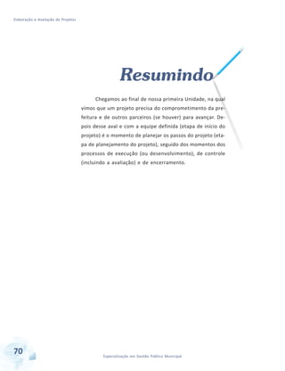 Elaboração e Avaliação de Projetos
70 Especialização em Gestão Pública Municipal
Resumindo
Chegamos ao final de nossa primeira Unidade, na qual
vimos que um projeto precisa do comprometimento da pre-
feitura e de outros parceiros (se houver) para avançar. De-
pois desse aval e com a equipe definida (etapa de início do
projeto) é o momento de planejar os passos do projeto (eta-
pa de planejamento do projeto), seguido dos momentos dos
processos de execução (ou desenvolvimento), de controle
(incluindo a avaliação) e de encerramento.
 