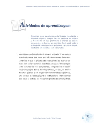 Unidade 1 – Definição de conceitos básicos referentes ao projeto e sua contextualização na gestão municipal
71Módulo Específico em Gestão Pública Municipal
Atividades de aprendizagem
Recapitule o que estudamos nesta Unidade executando a
atividade proposta, a seguir. Para tal, pesquise um projeto
já finalizado em sua prefeitura e analise os passos
percorridos. Se houver um relatório final, você poderá
acompanhar todo o processo do projeto. Em caso de dúvida,
não hesite em conversar com o seu tutor.
1. Identifique qual(is) método(s) foi(ram) utilizado(s) no projeto
pesquisado. Anote tudo o que você não compreendeu do projeto.
Lembre-se de que os projetos são desenvolvidos de diversas for-
mas e nem sempre os nomes e as etapas são iguais. O mais impor-
tante é analisar se você compreendeu a importância de desen-
volver um projeto dentro de uma prefeitura, ou seja, no âmbito
da esfera pública, e um projeto com características específicas,
uma vez que o arcabouço jurídico-institucional é fator essencial
para o que se pode ou não realizar em projetos de caráter público.
 
