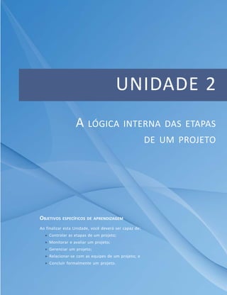 UNIDADE 2
A LÓGICA INTERNA DAS ETAPAS
DE UM PROJETO
OBJETIVOS ESPECÍFICOS DE APRENDIZAGEM
Ao finalizar esta Unidade, você deverá ser capaz de:
 Controlar as etapas de um projeto;
 Monitorar e avaliar um projeto;
 Gerenciar um projeto;
 Relacionar-se com as equipes de um projeto; e
 Concluir formalmente um projeto.
 