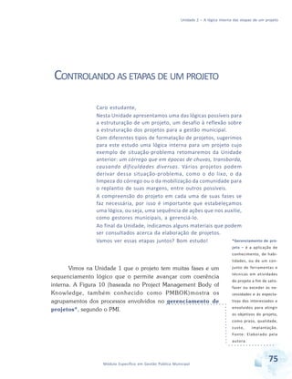 Unidade 2 – A lógica interna das etapas de um projeto
75Módulo Específico em Gestão Pública Municipal
CONTROLANDO AS ETAPAS DE UM PROJETO
Vimos na Unidade 1 que o projeto tem muitas fases e um
sequenciamento lógico que o permite avançar com coerência
interna. A Figura 10 (baseada no Project Management Body of
Knowledge, também conhecido como PMBOK)mostra os
agrupamentos dos processos envolvidos no gerenciamento de
projetos*, segundo o PMI.
Caro estudante,
Nesta Unidade apresentamos uma das lógicas possíveis para
a estruturação de um projeto, um desafio à reflexão sobre
a estruturação dos projetos para a gestão municipal.
Com diferentes tipos de formatação de projetos, sugerimos
para este estudo uma lógica interna para um projeto cujo
exemplo de situação-problema retomaremos da Unidade
anterior: um córrego que em épocas de chuvas, transborda,
causando dificuldades diversas. Vários projetos podem
derivar dessa situação-problema, como o do lixo, o da
limpeza do córrego ou o da mobilização da comunidade para
o replantio de suas margens, entre outros possíveis.
A compreensão do projeto em cada uma de suas fases se
faz necessária, por isso é importante que estabeleçamos
uma lógica, ou seja, uma sequência de ações que nos auxilie,
como gestores municipais, a gerenciá-lo.
Ao final da Unidade, indicamos alguns materiais que podem
ser consultados acerca da elaboração de projetos.
Vamos ver essas etapas juntos? Bom estudo! *Gerenciamento de pro-
jeto – é a aplicação de
conhecimento, de habi-
lidades, ou de um con-
junto de ferramentas e
técnicas em atividades
do projeto a fim de satis-
fazer ou exceder às ne-
cessidades e às expecta-
tivas dos interessados e
envolvidos para atingir
os objetivos do projeto,
como prazo, qualidade,
custo, implantação.
Fonte: Elaborado pela
autora.
 