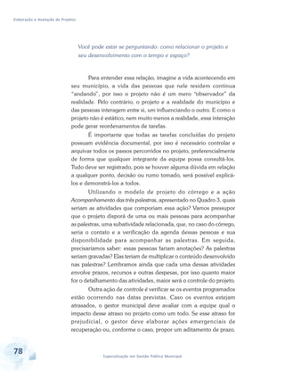 Elaboração e Avaliação de Projetos
78 Especialização em Gestão Pública Municipal
Você pode estar se perguntando: como relacionar o projeto e
seu desenvolvimento com o tempo e espaço?
Para entender essa relação, imagine a vida acontecendo em
seu município, a vida das pessoas que nele residem continua
“andando”, por isso o projeto não é um mero “observador” da
realidade. Pelo contrário, o projeto e a realidade do município e
das pessoas interagem entre si, um influenciando o outro. E como o
projeto não é estático, nem muito menos a realidade, essa interação
pode gerar reordenamentos de tarefas.
É importante que todas as tarefas concluídas do projeto
possuam evidência documental, por isso é necessário controlar e
arquivar todos os passos percorridos no projeto, preferencialmente
de forma que qualquer integrante da equipe possa consultá-los.
Tudo deve ser registrado, pois se houver alguma dúvida em relação
a qualquer ponto, decisão ou rumo tomado, será possível explicá-
los e demonstrá-los a todos.
Utilizando o modelo de projeto do córrego e a ação
Acompanhamento das três palestras, apresentado no Quadro 3, quais
seriam as atividades que comporiam essa ação? Vamos pressupor
que o projeto disporá de uma ou mais pessoas para acompanhar
as palestras, uma subatividade relacionada, que, no caso do córrego,
seria o contato e a verificação da agenda dessas pessoas e sua
disponibilidade para acompanhar as palestras. Em seguida,
precisaríamos saber: essas pessoas fariam anotações? As palestras
seriam gravadas? Elas teriam de multiplicar o conteúdo desenvolvido
nas palestras? Lembramos ainda que cada uma dessas atividades
envolve prazos, recursos e outras despesas, por isso quanto maior
for o detalhamento das atividades, maior será o controle do projeto.
Outra ação de controle é verificar se os eventos programados
estão ocorrendo nas datas previstas. Caso os eventos estejam
atrasados, o gestor municipal deve avaliar com a equipe qual o
impacto desse atraso no projeto como um todo. Se esse atraso for
prejudicial, o gestor deve elaborar ações emergenciais de
recuperação ou, conforme o caso, propor um aditamento de prazo.
 