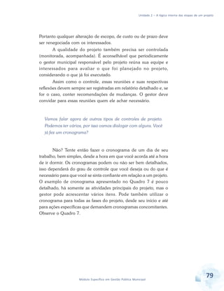 Unidade 2 – A lógica interna das etapas de um projeto
79Módulo Específico em Gestão Pública Municipal
Portanto qualquer alteração de escopo, de custo ou de prazo deve
ser renegociada com os interessados.
A qualidade do projeto também precisa ser controlada
(monitorada, acompanhada). É aconselhável que periodicamente
o gestor municipal responsável pelo projeto reúna sua equipe e
interessados para avaliar o que foi planejado no projeto,
considerando o que já foi executado.
Assim como o controle, essas reuniões e suas respectivas
reflexões devem sempre ser registradas em relatório detalhado e, se
for o caso, conter recomendações de mudanças. O gestor deve
convidar para essas reuniões quem ele achar necessário.
Vamos falar agora de outros tipos de controles de projeto.
Podemos ter vários, por isso vamos dialogar com alguns. Você
já fez um cronograma?
Não? Tente então fazer o cronograma de um dia de seu
trabalho, bem simples, desde a hora em que você acorda até a hora
de ir dormir. Os cronogramas podem ou não ser bem detalhados,
isso dependerá do grau de controle que você deseja ou do que é
necessário para que você se sinta confiante em relação a um projeto.
O exemplo de cronograma apresentado no Quadro 7 é pouco
detalhado, há somente as atividades principais do projeto, mas o
gestor pode acrescentar vários itens. Pode também utilizar o
cronograma para todas as fases do projeto, desde seu início e até
para ações específicas que demandem cronogramas concomitantes.
Observe o Quadro 7.
 