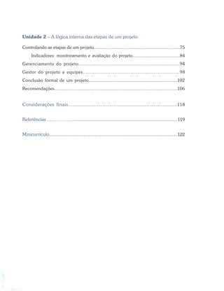 Elaboração e Avaliação de Projetos
8 Especialização em Gestão Pública Municipal
Unidade 2 – A lógica interna das etapas de um projeto
Controlando as etapas de um projeto...................................................................75
Indicadores: monitoramento e avaliação do projeto.....................................84
Gerenciamento do projeto......................................................................94
Gestor do projeto e equipes...................................................................98
Conclusão formal de um projeto...................................................................102
Recomendações.............................................................................................106
Considerações finais...............................................................................118
Referências ........................................................................................................119
Minicurrículo........................................................................................................122
 