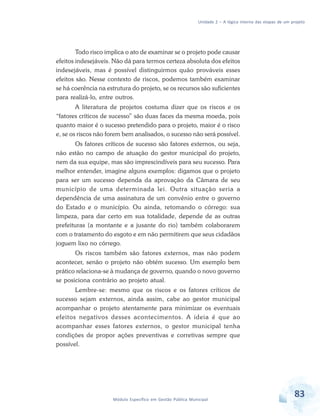 Unidade 2 – A lógica interna das etapas de um projeto
83Módulo Específico em Gestão Pública Municipal
Todo risco implica o ato de examinar se o projeto pode causar
efeitos indesejáveis. Não dá para termos certeza absoluta dos efeitos
indesejáveis, mas é possível distinguirmos quão prováveis esses
efeitos são. Nesse contexto de riscos, podemos também examinar
se há coerência na estrutura do projeto, se os recursos são suficientes
para realizá-lo, entre outros.
A literatura de projetos costuma dizer que os riscos e os
“fatores críticos de sucesso” são duas faces da mesma moeda, pois
quanto maior é o sucesso pretendido para o projeto, maior é o risco
e, se os riscos não forem bem analisados, o sucesso não será possível.
Os fatores críticos de sucesso são fatores externos, ou seja,
não estão no campo de atuação do gestor municipal do projeto,
nem da sua equipe, mas são imprescindíveis para seu sucesso. Para
melhor entender, imagine alguns exemplos: digamos que o projeto
para ser um sucesso dependa da aprovação da Câmara de seu
município de uma determinada lei. Outra situação seria a
dependência de uma assinatura de um convênio entre o governo
do Estado e o município. Ou ainda, retomando o córrego: sua
limpeza, para dar certo em sua totalidade, depende de as outras
prefeituras (a montante e a jusante do rio) também colaborarem
com o tratamento do esgoto e em não permitirem que seus cidadãos
joguem lixo no córrego.
Os riscos também são fatores externos, mas não podem
acontecer, senão o projeto não obtém sucesso. Um exemplo bem
prático relaciona-se à mudança de governo, quando o novo governo
se posiciona contrário ao projeto atual.
Lembre-se: mesmo que os riscos e os fatores críticos de
sucesso sejam externos, ainda assim, cabe ao gestor municipal
acompanhar o projeto atentamente para minimizar os eventuais
efeitos negativos desses acontecimentos. A ideia é que ao
acompanhar esses fatores externos, o gestor municipal tenha
condições de propor ações preventivas e corretivas sempre que
possível.
 