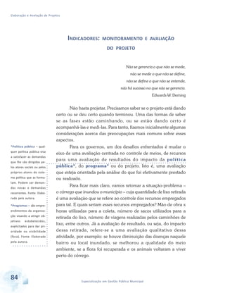Elaboração e Avaliação de Projetos
84 Especialização em Gestão Pública Municipal
INDICADORES: MONITORAMENTO E AVALIAÇÃO
DO PROJETO
Não se gerencia o que não se mede,
não se mede o que não se define,
não se define o que não se entende,
não há sucesso no que não se gerencia.
Edwards W. Deming
Não basta projetar. Precisamos saber se o projeto está dando
certo ou se deu certo quando terminou. Uma das formas de saber
se as fases estão caminhando, ou se estão dando certo é
acompanhá-las e medi-las. Para tanto, fizemos inicialmente algumas
considerações acerca das preocupações mais comuns sobre esses
aspectos.
Para os governos, um dos desafios enfrentados é mudar o
eixo de uma avaliação centrada no controle de meios, de recursos
para uma avaliação de resultados do impacto da política
pública*, do programa* ou do projeto. Isto é, uma avaliação
que esteja orientada pela análise do que foi efetivamente prestado
ou realizado.
Para ficar mais claro, vamos retomar a situação-problema –
o córrego que inundou o município – cuja quantidade de lixo retirada
é uma avaliação que se refere ao controle dos recursos empregados
para tal. E quais seriam esses recursos empregados? Mão de obra x
horas utilizadas para a coleta, número de sacos utilizados para a
retirada do lixo, número de viagens realizadas pelos caminhões de
lixo, entre outros. Já a avaliação de resultado, ou seja, do impacto
dessa retirada, refere-se a uma avaliação qualitativa dessa
atividade, por exemplo: se houve diminuição das doenças naquele
bairro ou local inundado, se melhorou a qualidade do meio
ambiente, se a flora foi recuperada e os animais voltaram a viver
perto do córrego.
*Política pública – qual-
quer política pública visa
a satisfazer as demandas
que lhe são dirigidas pe-
los atores sociais ou pelos
próprios atores do siste-
ma político que as formu-
lam. Podem ser deman-
das novas e demandas
recorrentes. Fonte: Elabo-
rado pela autora.
*Programas – são empre-
endimentos da organiza-
ção visando a atingir ob-
jetivos estabelecidos,
explicitados para dar pri-
oridade ou visibilidade
(foco). Fonte: Elaborado
pela autora.
 
