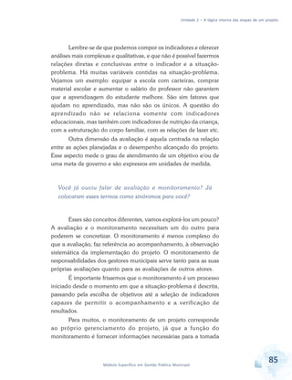 Unidade 2 – A lógica interna das etapas de um projeto
85Módulo Específico em Gestão Pública Municipal
Lembre-se de que podemos compor os indicadores e oferecer
análises mais complexas e qualitativas, e que não é possível fazermos
relações diretas e conclusivas entre o indicador e a situação-
problema. Há muitas variáveis contidas na situação-problema.
Vejamos um exemplo: equipar a escola com carteiras, comprar
material escolar e aumentar o salário do professor não garantem
que a aprendizagem do estudante melhore. São sim fatores que
ajudam no aprendizado, mas não são os únicos. A questão do
aprendizado não se relaciona somente com indicadores
educacionais, mas também com indicadores de nutrição da criança,
com a estruturação do corpo familiar, com as relações de lazer etc.
Outra dimensão da avaliação é aquela centrada na relação
entre as ações planejadas e o desempenho alcançado do projeto.
Esse aspecto mede o grau de atendimento de um objetivo e/ou de
uma meta de governo e são expressos em unidades de medida.
Você já ouviu falar de avaliação e monitoramento? Já
colocaram esses termos como sinônimos para você?
Esses são conceitos diferentes, vamos explorá-los um pouco?
A avaliação e o monitoramento necessitam um do outro para
poderem se concretizar. O monitoramento é menos complexo do
que a avaliação, faz referência ao acompanhamento, à observação
sistemática da implementação do projeto. O monitoramento de
responsabilidades dos gestores municipais serve tanto para as suas
próprias avaliações quanto para as avaliações de outros atores.
É importante frisarmos que o monitoramento é um processo
iniciado desde o momento em que a situação-problema é descrita,
passando pela escolha de objetivos até a seleção de indicadores
capazes de permitir o acompanhamento e a verificação de
resultados.
Para muitos, o monitoramento de um projeto corresponde
ao próprio gerenciamento do projeto, já que a função do
monitoramento é fornecer informações necessárias para a tomada
 