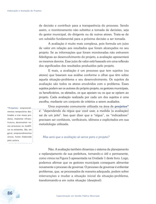 Elaboração e Avaliação de Projetos
86 Especialização em Gestão Pública Municipal
*Projetos– empreendi-
mentos temporários des-
tinados a criar novos pro-
dutos, implantar infraes-
trutura, desenvolver no-
vos processos ou modifi-
car os existentes. São, em
geral, empreendimentos
únicos. Fonte: Elaborado
pela autora.
de decisão e contribuir para a transparência do processo. Sendo
assim, o monitoramento não substitui a tomada de decisões, seja
do gestor municipal, do dirigente ou de outros atores. Trata-se de
um subsídio fundamental para a próxima decisão a ser tomada.
A avaliação é muito mais complexa, pois formula um juízo
de valor em relação aos resultados que foram alcançados no seu
projeto. Se as informações que foram monitoradas não estiverem
fidedignas ao desenvolvimento do projeto, a avaliação apresentará
os mesmos desvios. Esse juízo de valor está baseado em uma reflexão
dos significados dos resultados produzidos pelo projeto.
E mais, a avaliação é um processo que tem sujeitos (ou
atores) que baseiam sua análise conforme o olhar que têm sobre
aquela situação-problema e seu desenvolvimento. Os sujeitos da
avaliação são todos os atores envolvidos com o problema. Esses
sujeitos podem ser os autores do próprio projeto, os gestores municipais,
os beneficiários, os afetados, os que apoiam ou os que se opõem ao
projeto. Cada avaliação realizada por cada um dos sujeitos é uma
escolha, mediante um conjunto de critérios a serem avaliados.
Uma expressão comumente utilizada na área de projetos*
é: “dependendo da régua que você usar, a medida (a avaliação)
sai de um jeito”. Isso quer dizer que a “régua”, os “indicadores”
precisam ser confiáveis, verificáveis, idôneos e explicitados em sua
metodologia utilizada.
Mas será que a avaliação só serve para o projeto?
Não. A avaliação também dinamiza o sistema de planejamento
e replanejamento de sua prefeitura, tornando-o útil e permanente,
como vimos na Figura 5 apresentada na Unidade 1 deste livro. Logo,
podemos afirmar que os gestores municipais conseguem alimentar
novamente o processo de governar. O processo de governar é enfrentar
problemas, que, se processados de maneira adequada, podem sofrer
intervenções e mudar a situação inicial da situação-problema,
transformando-a em outra situação (desejável).
 