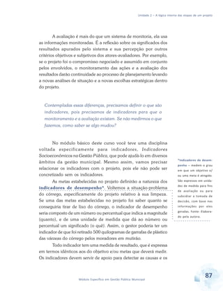 Unidade 2 – A lógica interna das etapas de um projeto
87Módulo Específico em Gestão Pública Municipal
A avaliação é mais do que um sistema de monitoria, ela usa
as informações monitoradas. É a reflexão sobre os significados dos
resultados apurados pelo sistema e sua percepção por outros
critérios objetivos e subjetivos dos atores-avaliadores. Por exemplo,
se o projeto foi o compromisso negociado e assumido em conjunto
pelos envolvidos, o monitoramento das ações e a avaliação dos
resultados darão continuidade ao processo de planejamento levando
a novas análises de situação e a novas escolhas estratégicas dentro
do projeto.
Contempladas essas diferenças, precisamos definir o que são
indicadores, pois precisamos de indicadores para que o
monitoramento e a avaliação existam. Se não medirmos o que
fazemos, como saber se algo mudou?
No módulo básico deste curso você teve uma disciplina
voltada especificamente para indicadores, Indicadores
Socioeconômicos na Gestão Pública, que pode ajudá-lo em diversos
âmbitos da gestão municipal. Mesmo assim, vamos precisar
relacionar os indicadores com o projeto, pois ele não pode ser
concretizado sem os indicadores.
As metas estabelecidas no projeto definirão a natureza dos
indicadores de desempenho*. Voltemos a situação-problema
do córrego, especificamente do projeto relativo à sua limpeza.
Se uma das metas estabelecidas no projeto foi saber quanto se
conseguiria tirar de lixo do córrego, o indicador de desempenho
seria composto de um número ou percentual que indica a magnitude
(quanto), e de uma unidade de medida que dá ao número ou
percentual um significado (o quê). Assim, o gestor poderia ter um
indicador de que foi retirado 500 quilogramas de garrafas de plástico
das várzeas do córrego pelos moradores em mutirão.
Todo indicador tem uma medida de resultado, que é expressa
em termos idênticos aos do objetivo e/ou metas que deverá medir.
Os indicadores devem servir de apoio para detectar as causas e os
*Indicadores de desem-
penho – medem o grau
em que um objetivo e/
ou uma meta é atingido.
São expressos em unida-
des de medida para fins
de avaliação ou para
subsidiar a tomada de
decisão, com base nas
informações por eles
geradas. Fonte: Elabora-
do pela autora.
 
