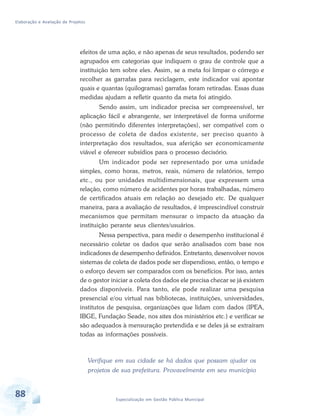 Elaboração e Avaliação de Projetos
88 Especialização em Gestão Pública Municipal
efeitos de uma ação, e não apenas de seus resultados, podendo ser
agrupados em categorias que indiquem o grau de controle que a
instituição tem sobre eles. Assim, se a meta foi limpar o córrego e
recolher as garrafas para reciclagem, este indicador vai apontar
quais e quantas (quilogramas) garrafas foram retiradas. Essas duas
medidas ajudam a refletir quanto da meta foi atingido.
Sendo assim, um indicador precisa ser compreensível, ter
aplicação fácil e abrangente, ser interpretável de forma uniforme
(não permitindo diferentes interpretações), ser compatível com o
processo de coleta de dados existente, ser preciso quanto à
interpretação dos resultados, sua aferição ser economicamente
viável e oferecer subsídios para o processo decisório.
Um indicador pode ser representado por uma unidade
simples, como horas, metros, reais, número de relatórios, tempo
etc., ou por unidades multidimensionais, que expressem uma
relação, como número de acidentes por horas trabalhadas, número
de certificados atuais em relação ao desejado etc. De qualquer
maneira, para a avaliação de resultados, é imprescindível construir
mecanismos que permitam mensurar o impacto da atuação da
instituição perante seus clientes/usuários.
Nessa perspectiva, para medir o desempenho institucional é
necessário coletar os dados que serão analisados com base nos
indicadores de desempenho definidos. Entretanto, desenvolver novos
sistemas de coleta de dados pode ser dispendioso, então, o tempo e
o esforço devem ser comparados com os benefícios. Por isso, antes
de o gestor iniciar a coleta dos dados ele precisa checar se já existem
dados disponíveis. Para tanto, ele pode realizar uma pesquisa
presencial e/ou virtual nas bibliotecas, instituições, universidades,
institutos de pesquisa, organizações que lidam com dados (IPEA,
IBGE, Fundação Seade, nos sites dos ministérios etc.) e verificar se
são adequados à mensuração pretendida e se deles já se extraíram
todas as informações possíveis.
Verifique em sua cidade se há dados que possam ajudar os
projetos de sua prefeitura. Provavelmente em seu município
 