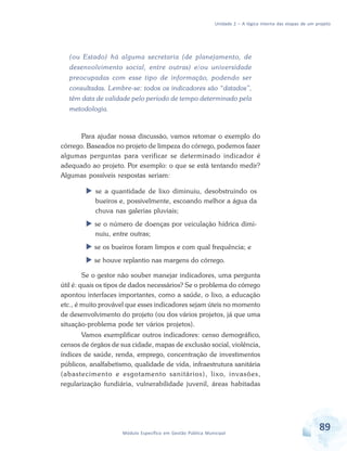 Unidade 2 – A lógica interna das etapas de um projeto
89Módulo Específico em Gestão Pública Municipal
(ou Estado) há alguma secretaria (de planejamento, de
desenvolvimento social, entre outras) e/ou universidade
preocupadas com esse tipo de informação, podendo ser
consultadas. Lembre-se: todos os indicadores são “datados”,
têm data de validade pelo período de tempo determinado pela
metodologia.
Para ajudar nossa discussão, vamos retomar o exemplo do
córrego. Baseados no projeto de limpeza do córrego, podemos fazer
algumas perguntas para verificar se determinado indicador é
adequado ao projeto. Por exemplo: o que se está tentando medir?
Algumas possíveis respostas seriam:
 se a quantidade de lixo diminuiu, desobstruindo os
bueiros e, possivelmente, escoando melhor a água da
chuva nas galerias pluviais;
 se o número de doenças por veiculação hídrica dimi-
nuiu, entre outras;
 se os bueiros foram limpos e com qual frequência; e
 se houve replantio nas margens do córrego.
Se o gestor não souber manejar indicadores, uma pergunta
útil é: quais os tipos de dados necessários? Se o problema do córrego
apontou interfaces importantes, como a saúde, o lixo, a educação
etc., é muito provável que esses indicadores sejam úteis no momento
de desenvolvimento do projeto (ou dos vários projetos, já que uma
situação-problema pode ter vários projetos).
Vamos exemplificar outros indicadores: censo demográfico,
censos de órgãos de sua cidade, mapas de exclusão social, violência,
índices de saúde, renda, emprego, concentração de investimentos
públicos, analfabetismo, qualidade de vida, infraestrutura sanitária
(abastecimento e esgotamento sanitários), lixo, invasões,
regularização fundiária, vulnerabilidade juvenil, áreas habitadas
 