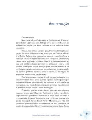 Apresentação
9Módulo Específico em Gestão Pública Municipal
APRESENTAÇÃO
Caro estudante,
Nesta disciplina Elaboração e Avaliação de Projetos,
convidamos você para um diálogo sobre as possibilidades de
elaborar um projeto que possa colaborar com a melhoria de seu
município.
Houve, nos últimos tempos, gradativas transformações dos
papéis dos entes da Federação: os municípios, os Estados, a União
e o Distrito Federal, que passaram a assumir novas funções e a
lidar com situações inéditas e muitas vezes complexas. Um exemplo
dessas novas funções é a prestação de serviços de assistência social,
que vem sendo realizada por meio de entidades sociais, como
creches, casas para idosos, serviços para pessoas portadoras de
condições especiais, assim como a implantação e a implementação
de políticas públicas, sejam na área da saúde, da educação, da
segurança, sejam na da habitação etc.
Para lidar com esse novo cenário de transformações que vem
se desenrolando desde 1990, quando a gestão pública passou por
inúmeros debates, promovendo um repensar e uma gradativa
incorporação de novas ferramentas para governar, especialmente
a gestão municipal recebeu novas atribuições.
É possível que no município em que você vive algumas
questões sejam resolvidas mais facilmente e outras nem tanto.
O processo de governar é complexo e exige cada vez mais a
compreensão de várias ferramentas que podem ser usadas pela
gestão municipal. Para o Poder Público Municipal, que não está
preparado para enfrentar a complexidade de seus problemas de
gestão, é necessário também o investimento em capacitação de seu
 