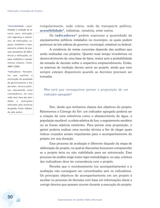 Elaboração e Avaliação de Projetos
90 Especialização em Gestão Pública Municipal
*Acessibilidade – possi-
bilidade e condição de al-
cance para utilização,
com segurança e autono-
mia, de edificações, es-
paços, mobiliário e equi-
pamento urbano de pes-
soas portadoras de defici-
ências a edificações, es-
paço mobiliário e equipa-
mentos urbanos. Fonte:
ABNT (1994).
*Indicadores – ferramen-
tas que auxiliam a
otimização da qualidade
de gerenciamento e das
decisões técnico-políti-
cas, redundando, como
consequência, em uma
visão mais clara das ativi-
dades e realizações
efetuadas pelo processo
de gestão. Fonte: Elabora-
do pela autora.
irregularmente, rede viária, rede de transporte público,
acessibilidade*, indústrias, comércio, entre outros.
Os indicadores* podem expressar a quantidade de
equipamentos públicos instalados no município, os quais podem
pertencer às três esferas de governo: municipal, estadual ou federal.
A existência de metas concretas depende das análises que
serão realizadas nos projetos. Quanto mais tempo investirmos no
desenvolvimento de uma base de fatos, maior será a probabilidade
da tomada de decisão sobre o respectivo empreendimento. Então,
os sistemas de medição devem servir ao projeto, ainda que nem
sempre estejam disponíveis quando as decisões precisam ser
tomadas.
Mas será que conseguimos pensar a proposição de um
indicador agregado?
Sim, desde que tenhamos clareza dos objetivos do projeto.
Retomemos o Córrego do Siri: um indicador agregado poderia ser
a criação de uma referência como o abastecimento de água, a
população saudável, a coleta seletiva de lixo, o esgotamento sanitário
ou as fossas sépticas existentes. Para pensar essa proposição, o
gestor poderia realizar uma reunião técnica a fim de eleger quais
índices cruzados seriam importantes para o acompanhamento do
projeto em sua duração.
Esse processo de avaliação é diferente daquele da etapa de
elaboração do projeto, no qual as discussões buscavam compreender
se o projeto teria ou não viabilidade para ser estruturado. Esse
processo de análise exige maior rigor metodológico, ou seja, a leitura
dos indicadores deve ter consonância com o projeto.
Perceba que o monitoramento (ou acompanhamento) e a
avaliação não conseguem ser concretizados sem os indicadores.
Os principais objetivos do acompanhamento em um projeto é
auxiliar no processo de decisões com base em informações claras e
corrigir desvios que possam ocorrer durante a execução do projeto.
 