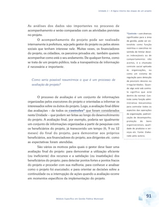 Unidade 2 – A lógica interna das etapas de um projeto
91Módulo Específico em Gestão Pública Municipal
As análises dos dados são importantes no processo de
acompanhamento e serão comparadas com as atividades previstas
no projeto.
O acompanhamento do projeto pode ser realizado
internamente à prefeitura, seja pelo gestor do projeto ou pelos atores
sociais que tenham interesse nele. Muitas vezes, os financiadores
do projeto, os cidadãos, os parceiros privados etc. também querem
acompanhar como está o seu andamento. De qualquer forma, como
se trata de um projeto público, toda a transparência de informação
é necessária e importante.
Como seria possível resumirmos o que é um processo de
avaliação de projeto?
O processo de avaliação é um conjunto de informações
organizadas pelos executores do projeto e orientadas a informar os
interessados sobre os êxitos do projeto. Logo, a avaliação final difere
das avaliações – de todos os controles* que foram considerados
nesta Unidade – que podem ser feitas ao longo do desenvolvimento
do projeto. A avaliação final, por exemplo, poderia ser igualmente
um conjunto de informações organizadas a partir de pesquisas com
os beneficiários do projeto, já transcorrido um tempo (6, 9 ou 12
meses) do final do projeto, para demonstrar aos próprios
beneficiários, aos financiadores do projeto, aos dirigentes etc. como
as expectativas foram atendidas.
São vários os motivos pelos quais o gestor deve fazer uma
avaliação final do projeto: para demonstrar a utilização eficiente
(ou ineficiente) dos recursos e a satisfação (ou insatisfação) dos
beneficiários do projeto; para detectar pontos fortes e pontos fracos
do projeto e proceder com sua melhoria; para conhecer e analisar
como o projeto foi executado; e para orientar as decisões sobre a
continuidade ou a interrupção de ações quando a avaliação ocorre
em momentos específicos da implementação do projeto.
*Controle – com diversos
significados para a área
de gestão, pode ser en-
tendido como função
restritiva e coercitiva no
sentido de limitar desvi-
os indesejáveis ou de
comportamentos não
aceitos, é o chamado
controle social aplicado
às organizações, ou
como um sistema de
regulação para detecção
de possíveis desvios ou
irregularidades. Quan-
do algo está sob contro-
le significa que está
dentro do normal. Con-
trole como função admi-
nistrativa: mecanismos
para controlar todos os
aspectos das operações
da organização; padroni-
zação de desempenho;
proteção de bens
organizacionais; quali-
dade de produtos e ser-
viços etc. Fonte: Elabo-
rado pela autora.
 
