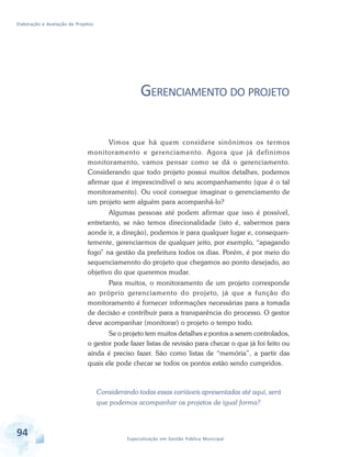 Elaboração e Avaliação de Projetos
94 Especialização em Gestão Pública Municipal
GERENCIAMENTO DO PROJETO
Vimos que há quem considere sinônimos os termos
monitoramento e gerenciamento. Agora que já definimos
monitoramento, vamos pensar como se dá o gerenciamento.
Considerando que todo projeto possui muitos detalhes, podemos
afirmar que é imprescindível o seu acompanhamento (que é o tal
monitoramento). Ou você consegue imaginar o gerenciamento de
um projeto sem alguém para acompanhá-lo?
Algumas pessoas até podem afirmar que isso é possível,
entretanto, se não temos direcionalidade (isto é, sabermos para
aonde ir, a direção), podemos ir para qualquer lugar e, consequen-
temente, gerenciarmos de qualquer jeito, por exemplo, “apagando
fogo” na gestão da prefeitura todos os dias. Porém, é por meio do
sequenciamennto do projeto que chegamos ao ponto desejado, ao
objetivo do que queremos mudar.
Para muitos, o monitoramento de um projeto corresponde
ao próprio gerenciamento do projeto, já que a função do
monitoramento é fornecer informações necessárias para a tomada
de decisão e contribuir para a transparência do processo. O gestor
deve acompanhar (monitorar) o projeto o tempo todo.
Se o projeto tem muitos detalhes e pontos a serem controlados,
o gestor pode fazer listas de revisão para checar o que já foi feito ou
ainda é preciso fazer. São como listas de “memória”, a partir das
quais ele pode checar se todos os pontos estão sendo cumpridos.
Considerando todas essas variáveis apresentadas até aqui, será
que podemos acompanhar os projetos de igual forma?
 