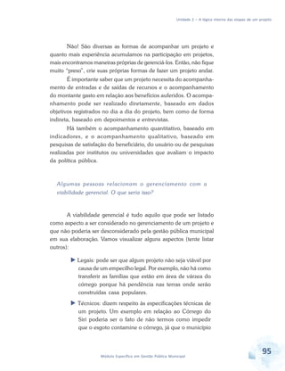 Unidade 2 – A lógica interna das etapas de um projeto
95Módulo Específico em Gestão Pública Municipal
Não! São diversas as formas de acompanhar um projeto e
quanto mais experiência acumulamos na participação em projetos,
mais encontramos maneiras próprias de gerenciá-los. Então, não fique
muito “preso”, crie suas próprias formas de fazer um projeto andar.
É importante saber que um projeto necessita do acompanha-
mento de entradas e de saídas de recursos e o acompanhamento
do montante gasto em relação aos benefícios auferidos. O acompa-
nhamento pode ser realizado diretamente, baseado em dados
objetivos registrados no dia a dia do projeto, bem como de forma
indireta, baseado em depoimentos e entrevistas.
Há também o acompanhamento quantitativo, baseado em
indicadores, e o acompanhamento qualitativo, baseado em
pesquisas de satisfação do beneficiário, do usuário ou de pesquisas
realizadas por institutos ou universidades que avaliam o impacto
da política pública.
Algumas pessoas relacionam o gerenciamento com a
viabilidade gerencial. O que seria isso?
A viabilidade gerencial é tudo aquilo que pode ser listado
como aspecto a ser considerado no gerenciamento de um projeto e
que não poderia ser desconsiderado pela gestão pública municipal
em sua elaboração. Vamos visualizar alguns aspectos (tente listar
outros):
 Legais: pode ser que algum projeto não seja viável por
causa de um empecilho legal. Por exemplo, não há como
transferir as famílias que estão em área de várzea do
córrego porque há pendência nas terras onde serão
construídas casa populares.
 Técnicos: dizem respeito às especificações técnicas de
um projeto. Um exemplo em relação ao Córrego do
Siri poderia ser o fato de não termos como impedir
que o esgoto contamine o córrego, já que o município
 