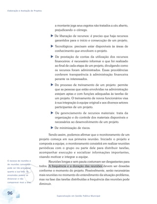 Elaboração e Avaliação de Projetos
96 Especialização em Gestão Pública Municipal
a montante joga seus esgotos não tratados a céu aberto,
prejudicando o córrego.
 De liberação de recursos: é preciso que haja recursos
garantidos para o início e consecução de um projeto.
 Tecnológicos: precisam estar disponíveis às áreas de
conhecimento que envolvem o projeto.
 De prestação de contas da utilização dos recursos
financeiros: é necessário informar o que foi realizado
ao final de cada etapa de um projeto, divulgando como
os recursos foram administrados. Essas providências
conferem transparência à administração financeira
perante os interessados.
 Do processo de treinamento de um projeto: permite
que as pessoas que estão envolvidas na administração
estejam aptas e com funções adequadas às tarefas de
um projeto. O treinamento de novos funcionários visa
à sua integração à equipe original e aos diversos setores
participantes de um projeto.
 De gerenciamento de recursos materiais: trata da
organização e do controle dos materiais disponíveis e
necessários ao desenvolvimento de um projeto.
 De minimização de riscos.
Sendo assim, podemos afirmar que o monitoramento de um
projeto começa em sua primeira reunião. Iniciado o projeto e
composta a equipe, o monitoramento consistirá em realizar reuniões
periódicas com o grupo ou parte dele para distribuir tarefas,
acompanhar execução e socializar informações importantes,
visando motivar e integrar a equipe.
Reuniões longas e sem pauta costumam ser desgastantes para
todos. A frequência e a duração das reuniões devem ser dosadas
conforme o momento do projeto. Possivelmente, serão necessárias
mais reuniões no momento do entendimento da situação-problema,
mas na fase das tarefas distribuídas a frequência das reuniões pode
diminuir.
v
O excesso de reuniões e
de reuniões cansativas
pode ser tão prejudicial
quanto a sua falta. Os
envolvidos podem se
distanciar e não
comparecer mais a elas.
 