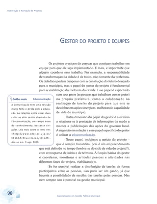 Elaboração e Avaliação de Projetos
98 Especialização em Gestão Pública Municipal
GESTOR DO PROJETO E EQUIPES
Os projetos precisam de pessoas que consigam trabalhar em
equipe para que ele seja implementado. E mais, é importante que
alguém coordene esse trabalho. Por exemplo, a responsabilidade
de transformação da cidade é de todos, não somente da prefeitura.
Os cidadãos podem cooperar com a construção do futuro desejado
para o município, mas o papel do gestor do projeto é fundamental
para a viabilização da melhoria da cidade. Esse papel é explicitado
com seus pares (as pessoas que trabalham com o gestor)
na própria prefeitura, como a colaboração na
realização de tarefas do projeto para que este se
desdobre em ações sinérgicas, melhorando a qualidade
de vida do município.
Outra dimensão do papel do gestor é a externa
e relaciona-se à prestação de informações de modo a
manter a publicização das ações do governo local.
A sugestão em relação a esse papel específico do gestor
é utilizar a educomunicação.
Nesse papel, incluímos a gestão do projeto –
que é sempre transitória, pois é um empreendimento
que está definido no tempo (lembra-se do ciclo de vida do projeto?),
com cronograma de início e de término. A função básica do gestor
é coordenar, monitorar e articular pessoas e atividades nas
diferentes fases do projeto, viabilizando-o.
Se for possível realizar a distribuição de tarefas de forma
participativa entre as pessoas, isso pode ser um ganho, já que
haveria a possibilidade de escolha das tarefas pelas pessoas. Mas
nem sempre isso é possível na gestão municipal.
Educomunicação
A comunicação tem uma relação
muito forte e direta com a educa-
ção. As relações entre essas duas
ciências vêm sendo chamada de
Educomunicação, um campo novo
do conhecimento, bastante sin-
gular. Leia mais sobre o tema em:
< htt p : / / ww w. c d c c . s c . u sp . b r /
CESCAR/Atualizacao/10.pdf>.
Acesso em: 3 ago. 2010.
Saiba mais
 