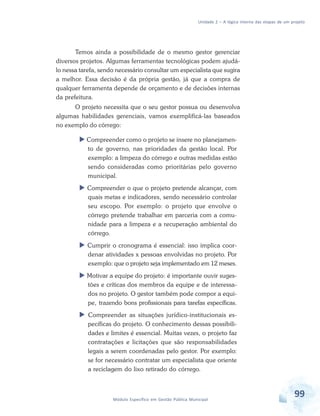 Unidade 2 – A lógica interna das etapas de um projeto
99Módulo Específico em Gestão Pública Municipal
Temos ainda a possibilidade de o mesmo gestor gerenciar
diversos projetos. Algumas ferramentas tecnológicas podem ajudá-
lo nessa tarefa, sendo necessário consultar um especialista que sugira
a melhor. Essa decisão é da própria gestão, já que a compra de
qualquer ferramenta depende de orçamento e de decisões internas
da prefeitura.
O projeto necessita que o seu gestor possua ou desenvolva
algumas habilidades gerenciais, vamos exemplificá-las baseados
no exemplo do córrego:
 Compreender como o projeto se insere no planejamen-
to de governo, nas prioridades da gestão local. Por
exemplo: a limpeza do córrego e outras medidas estão
sendo consideradas como prioritárias pelo governo
municipal.
 Compreender o que o projeto pretende alcançar, com
quais metas e indicadores, sendo necessário controlar
seu escopo. Por exemplo: o projeto que envolve o
córrego pretende trabalhar em parceria com a comu-
nidade para a limpeza e a recuperação ambiental do
córrego.
 Cumprir o cronograma é essencial: isso implica coor-
denar atividades x pessoas envolvidas no projeto. Por
exemplo: que o projeto seja implementado em 12 meses.
 Motivar a equipe do projeto: é importante ouvir suges-
tões e críticas dos membros da equipe e de interessa-
dos no projeto. O gestor também pode compor a equi-
pe, trazendo bons profissionais para tarefas específicas.
 Compreender as situações jurídico-institucionais es-
pecíficas do projeto. O conhecimento dessas possibili-
dades e limites é essencial. Muitas vezes, o projeto faz
contratações e licitações que são responsabilidades
legais a serem coordenadas pelo gestor. Por exemplo:
se for necessário contratar um especialista que oriente
a reciclagem do lixo retirado do córrego.
 