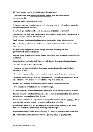 Pastor Carlos Alberto C da Silva 11
(2) Temos aqui um caso de desobediência a Palavra de Deus!
O casal de crentes está vivendo juntos como casados, sem ser casados Isso se
chama fornicação.
Tenha em mente a seguinte situação???
Vai que uma pessoa todas às vezes vai pedir pão na sua casa ao pedir o pão ele joga o pão
no chão dispersando o alimento.
A outra vez que esse homem for pedir pão na sua casa você dará novamente?
Tenho certeza que você pode até dar mas irá fazer uma série de perguntas e vai perguntar o
porquê ele jogou o pão no chão da outra vez.
Se ele não tiver uma boa explicação é evidente que ninguém irá dar pão novamente.
Mas se ele conseguir trazer uma confissão que irá comer dessa vez e não desprezar então
terá o pão.
Na questão da ceia é preciso confessar os pecados antes de participar e estar
profundamente arrependido do ato.
Procurar mudar de vida, ser escolhido para ser salvo é uma coisa agora é preciso desenvolver
a salvação.
Se você anda em fornicação ainda é porque você não esta desenvolvendo a sua salvação,
isso trará um grande dano futuramente.
Lembre-se que o povo de Israel no deserto caiu porque não reconheceu a divindade e
maravilhas de Deus.
Deus matou todos eles não é bom e nem viável o homem que não deseja mudar tomar.
Agora se o seu coração está inclinado para fazer o que é certo e tentar de tudo para largar
essa vida então tome o corpo do Senhor te dará força para vencer isso.
Deus é o que conhece a intenção do coração do homem, seja sincero com Deus,
Deus aprecia a sinceridade e com isso vêm as mudanças.
A santa ceia ou ceia do Senhor sempre está ligado com ato de comunhão uns com os outros.
Estar em comunhão fala de estar na mesa e estar na mesa está relacionado a concordar com
certos termos empregado pelo dono da casa.
O casal deve ser orientado a regularizar sua situação deverá sofrer alguma disciplina a fim de
que se restaurem nessa questão e se tornem modelos de crentes fieis.
O objetivo é a restauração, por isso, devem ser acompanhados e podem ficar sem tomar
santa ceia como forma de reflexão e incentivo para restauração!
Um crente e um não crente – se juntaram antes da conversão (o não crente não quer casar)
(3) Esse é um dos casos que mais acontecem. A pessoa já chega na igreja juntada”.
 