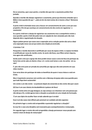 Pastor Carlos Alberto C da Silva 12
Ela se converteu, quer casar porém, o marido não quer dar o casamento prefere ficar
juntado.
Quando o marido não desejar regularizar o casamento, penso que devamos entender que a
Bíblia é clara quando diz que “…cada um de nós dará contas de si mesmo a Deus” (Romanos
14:12).
A parte cristã é orientada nesse caso a buscar um convencimento do outro a orar por esse
propósito a fim de que aconteça um convencimento do não crente em regularizar o
casamento!
Se a parte cristã tem o desejo de regularizar seu casamento mas o companheiro resiste a
essa questão a parte cristã não pode mais ser culpada de viver amasiada pois não mais
depende dela a regularização da situação.
Alguns podem pensar que nesse caso a separação seria a solução porém não seria o ideal
uma separação nesse caso já que existe uma relação já construída.
1 Coríntios 7:14
Porquanto o marido descrente é santificado por causa da esposa cristã; e a esposa incrédula
é santificada por causa do marido crente. Se assim não fosse, seus filhos seriam impuros,
mas agora são santificados.
Sendo assim creio que a igreja não deve proibir (nesse caso) o servo de Deus de participar da
Santa Ceia vai de cada um diante e Deus sê e certo você tomar a ceia do senhor sim ou
não?
É pois não seria justo ser privado da comunhão por algo que não está somente em suas
mãos resolver.
Esse servo deve sim participar de todos os benefícios de quem é nova criatura e está em
Cristo.
Mas é importante conversar com carinho com a liderança da igreja sobre essa questão para
que tudo fique bem esclarecido!
Um crente e um não crente – se juntaram depois da conversão (o não crente não quer casar)
(4) Esse é um caso clássico de desobediência à palavra de Deus!
A parte crente entra em jugo desigual, ou seja começa a se relacionar com uma pessoa que
não abraça a fé, e ainda agrava mais a situação se juntando em uma relação de fornicação.
É um caso típico de escolher fazer errado sabendo que é errado!
Esse é um dos casos mais difíceis pois precisará ser avaliado sob dois aspectos:
Em primeiro lugar o crente está arrependido e querendo regularizar a situação?
Se esse for o caso uma disciplina será necessária para acompanhamento e restauração.
Em segundo lugar o crente não está arrependido e deseja permanecer nesse pecado sem
mostrar sinais de desejo de restauração?
 