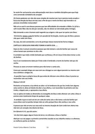 Pastor Carlos Alberto C da Silva 13
Se assim for será preciso uma admoestação mais dura e também disciplina para que haja
uma conversão verdadeira do coração!
(5) Como podemos ver não são casos simples de resolver por isso é preciso muita oração e
busca da direção de Deus em tais caso a fim de que o nome de Deus seja honrado e as
pessoas envolvidas restauradas!
Não sei se você é uma dessas pessoas que tem dificuldades de entender a Bíblia. Eu já fui e
sofri muito! Mas não me dei por vencido, não me deixei ser derrotado pelos inimigos.
Não tomando a ceia o homem está negando sua origem e não quer ter parte com Deus.
Entretanto, tomar a ceia do Senhor em pecado de fornicação, mostra que de fato a pessoa
não quer nada com Deus.
Ou seja, ela está cometendo o erro de participar desse memorial de forma indigna
CAPÍTULO 5 DESCULPA PARA NÃO TOMAR A SANTA CEIA .....
Hoje em dia é comum encontrar pessoas que não tomam a ceia do Senhor por causa de
coisas banais que acontece no dia a dia.
A verdade é que todo cristão batizado que confessou a fé em Jesus Cristo deve tomar a ceia
do Senhor.
Esse é um mandamento dado por Cristo onde é lembrado a morte do Senhor até que ele
venha.
Pessoas as vezes arrumam motivos para não tomar a santa ceia.
Como por exemplo brigas em casa com seu cônjuge ou com algum parente ou mesmo com
seus vizinhos e amigos etc.
A questão é que o próprio Jesus diz que antes de oferecer uma oferta a Deus é preciso se
reconciliar com seu irmão.
Mateus 5:23-24
Portanto se trouxeres a tua oferta ao altar e aí te lembrares de que teu irmão tem alguma
coisa contra ti, deixa ali diante do altar a tua oferta, e vai reconciliar-te primeiro com teu
irmão, e depois vem, e apresenta a tua oferta.
Isso se aplica em todas as dimensões no evangelho de Deus onde oferecer um culto a Deus é
preciso estar totalmente limpo de qualquer culpa.
A verdade é que se você vai em um culto de santa ceia e não toma a ceia do Senhor por
causa disso você só perdeu tempo indo ao culto porque Deus não aceitou o seu culto.
A pessoa que não arruma sua casa está na mesma situação de Caim onde tem oferta mas
não tem um coração reto diante de Deus.
Em Gênesis 4.3-5, que diz assim:
Um dia Caim pegou alguns frutos da terra e os ofereceu a Deus o Senhor.
Abel por sua vez pegou o primeiro carneirinho nascido no seu rebanho matou-o e ofereceu
as melhores partes ao Senhor.
 