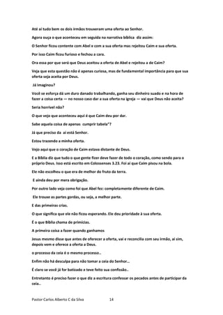 Pastor Carlos Alberto C da Silva 14
Até aí tudo bem os dois irmãos trouxeram uma oferta ao Senhor.
Agora ouça o que aconteceu em seguida na narrativa bíblica diz assim:
O Senhor ficou contente com Abel e com a sua oferta mas rejeitou Caim e sua oferta.
Por isso Caim ficou furioso e fechou a cara.
Ora essa por que será que Deus aceitou a oferta de Abel e rejeitou a de Caim?
Veja que esta questão não é apenas curiosa, mas de fundamental importância para que sua
oferta seja aceita por Deus.
Já imaginou?
Você se esforça dá um duro danado trabalhando, ganha seu dinheiro suado e na hora de
fazer a coisa certa — no nosso caso dar a sua oferta na igreja — vai que Deus não aceita?
Seria horrível não?
O que vejo que aconteceu aqui é que Caim deu por dar.
Sabe aquela coisa de apenas cumprir tabela”?
Já que preciso da aí está Senhor.
Estou trazendo a minha oferta.
Vejo aqui que o coração de Caim estava distante de Deus.
E a Bíblia diz que tudo o que gente fizer deve fazer de todo o coração, como sendo para o
próprio Deus. Isso está escrito em Colossenses 3.23. Foi aí que Caim pisou na bola.
Ele não escolheu o que era de melhor do fruto da terra.
E ainda deu por mera obrigação.
Por outro lado veja como foi que Abel fez: completamente diferente de Caim.
Ele trouxe as partes gordas, ou seja, a melhor parte.
E das primeiras crias.
O que significa que ele não ficou esperando. Ele deu prioridade à sua oferta.
É o que Bíblia chama de primícias.
A primeira coisa a fazer quando ganhamos
Jesus mesmo disse que antes de oferecer a oferta, vai e reconcilia com seu irmão, aí sim,
depois vem e oferece a oferta a Deus.
o processo da ceia é o mesmo processo..
Enfim não há desculpa para não tomar a ceia do Senhor…
É claro se você já for batizado e teve feito sua confissão..
Entretanto é preciso fazer o que diz a escritura confessar os pecados antes de participar da
ceia..
 