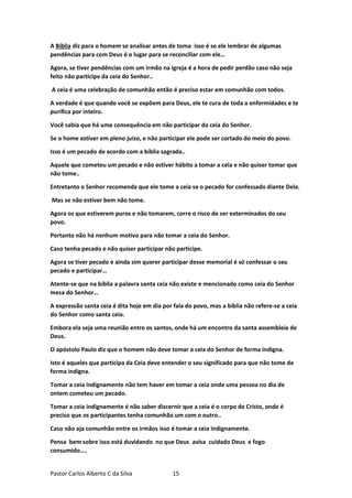 Pastor Carlos Alberto C da Silva 15
A Bíblia diz para o homem se analisar antes de toma isso é se ele lembrar de algumas
pendências para com Deus é o lugar para se reconciliar com ele…
Agora, se tiver pendências com um irmão na igreja é a hora de pedir perdão caso não seja
feito não participe da ceia do Senhor..
A ceia é uma celebração de comunhão então é preciso estar em comunhão com todos.
A verdade é que quando você se expõem para Deus, ele te cura de toda a enfermidades e te
purifica por inteiro.
Você sabia que há uma consequência em não participar da ceia do Senhor.
Se o home estiver em pleno juízo, e não participar ele pode ser cortado do meio do povo.
Isso é um pecado de acordo com a bíblia sagrada..
Aquele que cometeu um pecado e não estiver hábito a tomar a ceia e não quiser tomar que
não tome..
Entretanto o Senhor recomenda que ele tome a ceia se o pecado for confessado diante Dele.
Mas se não estiver bem não tome.
Agora os que estiverem puros e não tomarem, corre o risco de ser exterminados do seu
povo.
Portanto não há nenhum motivo para não tomar a ceia do Senhor.
Caso tenha pecado e não quiser participar não participe.
Agora se tiver pecado e ainda sim querer participar desse memorial é só confessar o seu
pecado e participar…
Atente-se que na bíblia a palavra santa ceia não existe e mencionado como ceia do Senhor
mesa do Senhor…
A expressão santa ceia é dita hoje em dia por fala do povo, mas a bíblia não refere-se a ceia
do Senhor como santa ceia.
Embora ela seja uma reunião entre os santos, onde há um encontro da santa assembleia de
Deus.
O apóstolo Paulo diz que o homem não deve tomar a ceia do Senhor de forma indigna.
Isto é aqueles que participa da Ceia deve entender o seu significado para que não tome de
forma indigna.
Tomar a ceia indignamente não tem haver em tomar a ceia onde uma pessoa no dia de
ontem cometeu um pecado.
Tomar a ceia indignamente é não saber discernir que a ceia é o corpo de Cristo, onde é
preciso que os participantes tenha comunhão um com o outro..
Caso não aja comunhão entre os irmãos isso é tomar a ceia indignamente.
Pensa bem sobre isso está duvidando no que Deus avisa cuidado Deus e fogo
consumido....
 
