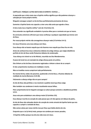 Pastor Carlos Alberto C da Silva 16
CAPÍTULO 6 PORQUE A LETRA MATA MAS O ESPIRITO VIVIFICA ....
A expressão que a letra mata mas o Espírito vivifica significa que não podemos alcançar a
salvação por nosso próprio mérito.
Ninguém consegue cumprir as leis de Deus perfeitamente precisamos de Jesus.
Somente o Espírito Santo nos capacita a viver uma vida santa que agrada a Deus.
A letra mata mas o Espírito vivifica” vem de 2 Coríntios 3:6.
Para entender seu significado verdadeiro é preciso olhar para o contexto em que se insere.
Os versículos anteriores afirmam que nossa confiança e qualquer capacidade que temos vem
de Deus.
Por nosso próprio mérito não conseguimos alcançar nada (2 Coríntios 3:4-5).
Em Jesus firmamos uma nova aliança com Deus.
Essa aliança não se baseia naquilo que nós fazemos mas naquilo que Deus faz em nós.
Antes de conhecermos Jesus estávamos debaixo da antiga aliança, que exigia obediência
perfeita às leis de Deus senão ficávamos debaixo de condenação.
Essa aliança era visível na Lei de Moisés, resumida nos Dez Mandamentos.
O povo de Israel era um exemplo da antiga aliança posta em prática.
Eles tinham as leis de Deus claramente registradas e tinham o dever de as cumprir.
O não cumprimento resultava em maldição e morte.
Mas os israelitas nunca cumpriram tudo perfeitamente.
Da mesma forma, todos nós pecamos, quebrando a lei de Deus, e ficamos debaixo da
maldição da morte (Romanos 3:19-20).
Felizmente a aliança antiga não era para sempre!
As leis de Deus são perfeitas e nos mostram o padrão moral que Deus exige.
Mas também nos condenam à morte ressaltando nossas falhas.
Pelo cumprimento da lei ninguém consegue se salvar porque somente a obediência perfeita
serve.
Jesus veio para estabelecer uma aliança maior (2 Coríntios 3:9).
Essa aliança é escrita no coração de cada pessoa que crê não apenas em tábuas de pedra,
As leis de Deus são colocadas dentro do coração do crente através do Espírito Santo que nos
capacita a cumprir a vontade de Deus.
Não somos salvos por nosso mérito mas por Deus que habita dentro de nós.
Enquanto que a Lei (a letra) mata, porque nos condena por nossos pecados,
O Espírito vivifica porque nos dá uma vida nova em Jesus.
 