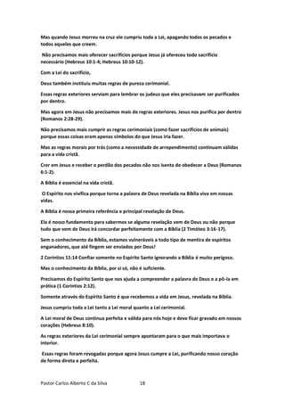 Pastor Carlos Alberto C da Silva 18
Mas quando Jesus morreu na cruz ele cumpriu toda a Lei, apagando todos os pecados e
todos aqueles que creem.
Não precisamos mais oferecer sacrifícios porque Jesus já ofereceu todo sacrifício
necessário (Hebreus 10:1-4; Hebreus 10:10-12).
Com a Lei do sacrifício,
Deus também instituiu muitas regras de pureza cerimonial.
Essas regras exteriores serviam para lembrar os judeus que eles precisavam ser purificados
por dentro.
Mas agora em Jesus não precisamos mais de regras exteriores. Jesus nos purifica por dentro
(Romanos 2:28-29).
Não precisamos mais cumprir as regras cerimoniais (como fazer sacrifícios de animais)
porque essas coisas eram apenas símbolos do que Jesus iria fazer.
Mas as regras morais por trás (como a necessidade de arrependimento) continuam válidas
para a vida cristã.
Crer em Jesus e receber o perdão dos pecados não nos isenta de obedecer a Deus (Romanos
6:1-2).
A Bíblia é essencial na vida cristã.
O Espírito nos vivifica porque torna a palavra de Deus revelada na Bíblia viva em nossas
vidas.
A Bíblia é nossa primeira referência e principal revelação de Deus.
Ela é nosso fundamento para sabermos se alguma revelação vem de Deus ou não porque
tudo que vem de Deus irá concordar perfeitamente com a Bíblia (2 Timóteo 3:16-17).
Sem o conhecimento da Bíblia, estamos vulneráveis a todo tipo de mentira de espíritos
enganadores, que até fingem ser enviados por Deus!
2 Coríntios 11:14 Confiar somente no Espírito Santo ignorando a Bíblia é muito perigoso.
Mas o conhecimento da Bíblia, por si só, não é suficiente.
Precisamos do Espírito Santo que nos ajuda a compreender a palavra de Deus e a pô-la em
prática (1 Coríntios 2:12).
Somente através do Espírito Santo é que recebemos a vida em Jesus, revelada na Bíblia.
Jesus cumpriu toda a Lei tanto a Lei moral quanto a Lei cerimonial.
A Lei moral de Deus continua perfeita e válida para nós hoje e deve ficar gravado em nossos
corações (Hebreus 8:10).
As regras exteriores da Lei cerimonial sempre apontaram para o que mais importava o
interior.
Essas regras foram revogadas porque agora Jesus cumpre a Lei, purificando nosso coração
de forma direta e perfeita.
 