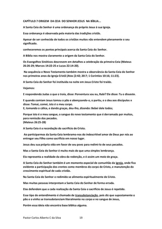 Pastor Carlos Alberto C da Silva 19
CAPÍTULO 7 ORIGEM DA CEIA DO SENHOR JESUS NA BÍBLIA...
A Santa Ceia do Senhor é uma ordenança do próprio Jesus à sua Igreja.
Essa ordenança é observada pela maioria das tradições cristãs.
Apesar de ser conhecida de todos os cristãos muitos não entendem plenamente o seu
significado.
conheceremos os pontos principais acerca da Santa Ceia do Senhor.
A Bíblia nos mostra claramente a origem da Santa Ceia do Senhor.
Os Evangelhos Sinóticos descrevem em detalhes a celebração da primeira Ceia (Mateus
26:26-29; Marcos 14:22-25 e Lucas 22:14-20).
Na sequência o Novo Testamento também mostra a observância da Santa Ceia do Senhor
nos primeiros anos da Igreja Cristã (Atos (2:42; 20:7; 1 Coríntios 10:16; 11:23).
A Santa Ceia do Senhor foi instituída na noite em Jesus Cristo foi traído.
Vejamos:
E respondendo Judas o que o traía, disse: Porventura sou eu, Rabi? Ele disse: Tu o disseste.
E quando comiam Jesus tomou o pão e abençoando-o, o partiu, e o deu aos discípulos e
disse: Tomai, comei, isto é o meu corpo.
E, tomando o cálice, e dando graças, deu-lho, dizendo: Bebei dele todos;
Porque isto é o meu sangue, o sangue do novo testamento que é derramado por muitos,
para remissão dos pecados.
(Mateus 26:25-28)
A Santa Ceia é a recordação do sacrifício de Cristo.
Ao participarmos da Santa Ceia lembramo-nos do indescritível amor de Deus por nós ao
entregar seu Filho como sacrifício em nosso lugar.
Jesus deu sua própria vida em favor de seu povo para redimi-lo de seus pecados.
Mas a Santa Ceia do Senhor é muito mais do que uma simples lembrança.
Ela representa a realidade da obra da redenção, e é assim um meio de graça.
A Santa Ceia do Senhor também é um momento especial de comunhão da Igreja, onde fica
evidente a participação dos crentes como membros do corpo de Cristo, e manutenção do
crescimento espiritual de cada cristão.
Na Santa Ceia do Senhor o redimido se alimenta espiritualmente de Cristo.
Mas muitas pessoas interpretam a Santa Ceia do Senhor de forma errada.
Elas defendem que a cada realização da Santa Ceia o sacrifício de Jesus é repetido.
Esse tipo de entendimento é chamado de transubstanciação, pois diz que supostamente o
pão e o vinho se transubstanciam literalmente no corpo e no sangue de Jesus,
Porém essa ideia não encontra base bíblica alguma.
 