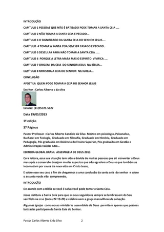 Pastor Carlos Alberto C da Silva 2
INTRODUÇÃO
CAPÍTULO 1 PESSOAS QUE NÃO É BATIZADO PODE TOMAR A SANTA CEIA ....
CAPÍTULO 2 NÃO TOMAR A SANTA CEIA E PECADO...
CAPÍTULO 3 O SIGNIFICADO DA SANTA CEIA DO SENHOR JESUS....
CAPÍTULO 4 TOMAR A SANTA CEIA SEM SER CASADO E PECADO..
CAPÍTULO 5 DESCULPA PARA NÃO TOMAR A SANTA CEIA .....
CAPÍTULO 6 PORQUE A LETRA MATA MAS O ESPIRITO VIVIFICA ....
CAPÍTULO 7 ORIGEM DA CEIA DO SENHOR JESUS NA BÍBLIA...
CAPÍTULO 8 MINISTRA A CEIA DO SENHOR NA IGREJA...
CONCLUSÃO
APOSTILA QUEM PODE TOMAR A CEIA DO SENHOR JESUS
Escritor : Carlos Alberto c da silva
Celular: (11)95725-5927
Data 19/05/2013
1º edição
37 Páginas
Pastor Professor : Carlos Alberto Candido da Silva Mestre em psicologia, Psicanalise,
Bacharel em Teologia, Graduado em Filosofia, Graduado em História, Graduado em
Pedagogia, Pós graduado em Docência do Ensino Superior, Pós graduado em Gestão e
Administração Escolar ABD...
EDITORA GLOBAL BRASIL ASSEMBLEIA DE DEUS 2013
Cara leitora, essa sua situação tem sido a dúvida de muitas pessoas que sê converter a Deus
mas após a conversão desejam mudar aspectos que não agradam a Deus e que também as
incomodam por causa da nova vida em Cristo Jesus,
E sobre esse seu caso a fim de chegarmos a uma conclusão da santa ceia do senhor e sobre
o assunto vocês vão compreende,
INTRODUÇÃO
De acordo com a Bíblia se você é salvo você pode tomar a Santa Ceia.
Jesus instituiu a Santa Ceia para que os seus seguidores sempre se lembrassem do Seu
sacrifício na cruz (Lucas 22:19-20) e celebrassem a graça maravilhosa da salvação.
Algumas igrejas como nosso ministério assembleia de Deus permitem apenas que pessoas
batizadas participem da Santa Ceia do Senhor.
 