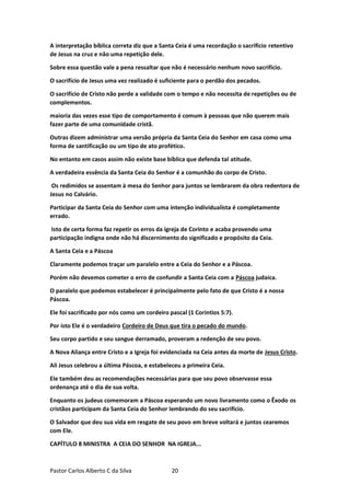 Pastor Carlos Alberto C da Silva 20
A interpretação bíblica correta diz que a Santa Ceia é uma recordação o sacrifício retentivo
de Jesus na cruz e não uma repetição dele.
Sobre essa questão vale a pena ressaltar que não é necessário nenhum novo sacrifício.
O sacrifício de Jesus uma vez realizado é suficiente para o perdão dos pecados.
O sacrifício de Cristo não perde a validade com o tempo e não necessita de repetições ou de
complementos.
maioria das vezes esse tipo de comportamento é comum à pessoas que não querem mais
fazer parte de uma comunidade cristã.
Outras dizem administrar uma versão própria da Santa Ceia do Senhor em casa como uma
forma de santificação ou um tipo de ato profético.
No entanto em casos assim não existe base bíblica que defenda tal atitude.
A verdadeira essência da Santa Ceia do Senhor é a comunhão do corpo de Cristo.
Os redimidos se assentam à mesa do Senhor para juntos se lembrarem da obra redentora de
Jesus no Calvário.
Participar da Santa Ceia do Senhor com uma intenção individualista é completamente
errado.
Isto de certa forma faz repetir os erros da igreja de Corinto e acaba provendo uma
participação indigna onde não há discernimento do significado e propósito da Ceia.
A Santa Ceia e a Páscoa
Claramente podemos traçar um paralelo entre a Ceia do Senhor e a Páscoa.
Porém não devemos cometer o erro de confundir a Santa Ceia com a Páscoa judaica.
O paralelo que podemos estabelecer é principalmente pelo fato de que Cristo é a nossa
Páscoa.
Ele foi sacrificado por nós como um cordeiro pascal (1 Corintios 5:7).
Por isto Ele é o verdadeiro Cordeiro de Deus que tira o pecado do mundo.
Seu corpo partido e seu sangue derramado, proveram a redenção de seu povo.
A Nova Aliança entre Cristo e a Igreja foi evidenciada na Ceia antes da morte de Jesus Cristo.
Ali Jesus celebrou a última Páscoa, e estabeleceu a primeira Ceia.
Ele também deu as recomendações necessárias para que seu povo observasse essa
ordenança até o dia de sua volta.
Enquanto os judeus comemoram a Páscoa esperando um novo livramento como o Êxodo os
cristãos participam da Santa Ceia do Senhor lembrando do seu sacrifício.
O Salvador que deu sua vida em resgate de seu povo em breve voltará e juntos cearemos
com Ele.
CAPÍTULO 8 MINISTRA A CEIA DO SENHOR NA IGREJA...
 