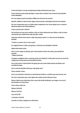 Pastor Carlos Alberto C da Silva 21
A Ceia do Senhor é um dos mandamentos dados diretamente por Jesus.
Como ministrar quem pode participar e quem deve conduzir esse momento são questões
muito debatidas.
Por isso vejamos quais instruções a Bíblia nos dá acerca do assunto.
Quando a Bíblia se silencia sobre alguns desses pontos cada igreja local dá uma resposta.
Por isso é importante que os cristãos sejam respeitosos com outras igrejas com o costume
diferente (dentro dos limites bíblicos).
O que é preciso para realizar?
No momento em que Jesus realizou a Ceia os únicos elementos que utilizou e são os únicos
necessários para celebrarmos hoje são pão e vinho.
Enquanto comiam Jesus tomou o pão, deu graças, partiu-o e o deu aos seus discípulos,
dizendo:
"Tomem e comam; isto é o meu corpo".
Em seguida tomou o cálice, deu graças e o ofereceu aos discípulos, dizendo:
Bebam dele todos vocês.
Isto é o meu sangue da aliança, que é derramado em favor de muitos, para perdão de
pecados.
- Mateus 26:26-28
As igrejas evangélicas têm o costume porém, de substituir o vinho pelo suco de uva assim faz
a igreja que eu faço parte da assembleia de Deus,
Isso é para evitar o álcool dentro da igreja para que assim todos possam participar com
consciência limpa.
Essa é uma das decisões feitas por cada igreja local.
Como conduzir a Ceia..
Esse é um momento memorial ou seja devemos lembrar o sacrifício que Jesus fez por nós.
Por isso é muito bom que se leia algum dos relatos da Ceia feita por Jesus.
Nesses relatos Jesus deixa bem claro o que está sendo lembrado, seu sangue e sua carne
derramados em nosso favor.
Esses relatos estão em:
Mateus 26:26-28
Marcos 14:22-25
Lucas 22:19-20
1 Coríntios 11:24-28
Convide os irmãos a pegarem os elementos.
 