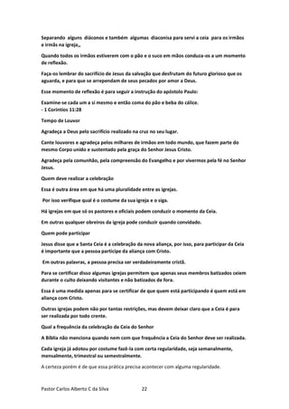 Pastor Carlos Alberto C da Silva 22
Separando alguns diáconos e também algumas diaconisa para servi a ceia para os irmãos
e irmãs na igreja,,
Quando todos os irmãos estiverem com o pão e o suco em mãos conduza-os a um momento
de reflexão.
Faça-os lembrar do sacrifício de Jesus da salvação que desfrutam do futuro glorioso que os
aguarda, e para que se arrependam de seus pecados por amor a Deus.
Esse momento de reflexão é para seguir a instrução do apóstolo Paulo:
Examine-se cada um a si mesmo e então coma do pão e beba do cálice.
- 1 Coríntios 11:28
Tempo de Louvor
Agradeça a Deus pelo sacrifício realizado na cruz no seu lugar.
Cante louvores e agradeça pelos milhares de irmãos em todo mundo, que fazem parte do
mesmo Corpo unido e sustentado pela graça do Senhor Jesus Cristo.
Agradeça pela comunhão, pela compreensão do Evangelho e por vivermos pela fé no Senhor
Jesus.
Quem deve realizar a celebração
Essa é outra área em que há uma pluralidade entre as igrejas.
Por isso verifique qual é o costume da sua igreja e o siga.
Há igrejas em que só os pastores e oficiais podem conduzir o momento da Ceia.
Em outras qualquer obreiros da igreja pode conduzir quando convidado.
Quem pode participar
Jesus disse que a Santa Ceia é a celebração da nova aliança, por isso, para participar da Ceia
é importante que a pessoa participe da aliança com Cristo.
Em outras palavras, a pessoa precisa ser verdadeiramente cristã.
Para se certificar disso algumas igrejas permitem que apenas seus membros batizados ceiem
durante o culto deixando visitantes e não batizados de fora.
Essa é uma medida apenas para se certificar de que quem está participando é quem está em
aliança com Cristo.
Outras igrejas podem não por tantas restrições, mas devem deixar claro que a Ceia é para
ser realizada por todo crente.
Qual a frequência da celebração da Ceia do Senhor
A Bíblia não menciona quando nem com que frequência a Ceia do Senhor deve ser realizada.
Cada igreja já adotou por costume fazê-la com certa regularidade, seja semanalmente,
mensalmente, trimestral ou semestralmente.
A certeza porém é de que essa prática precisa acontecer com alguma regularidade.
 