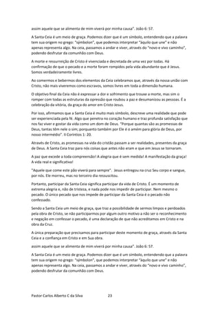 Pastor Carlos Alberto C da Silva 23
assim aquele que se alimenta de mim viverá por minha causa”. João 6: 57.
A Santa Ceia é um meio de graça. Podemos dizer que é um símbolo, entendendo que a palavra
tem sua origem no grego: “sýmbolon”, que podemos interpretar “àquilo que une” e não
apenas representa algo. Na ceia, passamos a andar e viver, através do “novo e vivo caminho”,
podendo desfrutar da comunhão com Deus.
A morte e ressurreição de Cristo é vivenciada e decretada de uma vez por todas. Há
confirmação de que o pecado e a morte foram rompidos pela vida abundante que é Jesus.
Somos verdadeiramente livres.
Ao comermos e bebermos dos elementos da Ceia celebramos que, através da nossa união com
Cristo, não mais viveremos como escravos, somos livres em toda a dimensão humana.
O objetivo final da Ceia não é expressar a dor e sofrimento que trouxe a morte, mas sim o
romper com todas as estruturas da opressão que roubou a paz e desumanizou as pessoas. É a
celebração da vitória, da graça do amor em Cristo Jesus.
Por isso, afirmamos que a Santa Ceia é muito mais símbolo, descreve uma realidade que pode
ser experienciada pela fé. Algo que penetra no coração humano e traz profunda satisfação que
nos faz viver e gostar da vida como um dom de Deus. “Porque quantas são as promessas de
Deus, tantas têm nele o sim; porquanto também por Ele é o amém para glória de Deus, por
nosso intermédio”. II Coríntios 1: 20.
Através de Cristo, as promessas na vida do cristão passam a ser realidades, presentes da graça
de Deus. A Santa Ceia traz para nós coisas que antes não eram e que em Jesus se tornaram.
A paz que excede a toda compreensão! A alegria que é sem medida! A manifestação da graça!
A vida real e significativa!
"Aquele que come este pão viverá para sempre". Jesus entregou na cruz Seu corpo e sangue,
por nós. Ele morreu, mas no terceiro dia ressuscitou.
Portanto, participar da Santa Ceia significa participar da vida de Cristo. É um momento de
extrema alegria e, não de tristeza, e nada pode nos impedir de participar. Nem mesmo o
pecado. O único pecado que nos impede de participar da Santa Ceia é o pecado não
confessado.
Sendo a Santa Ceia um meio de graça, que traz a possibilidade de sermos limpos e perdoados
pela obra de Cristo, se não participarmos por algum outro motivo a não ser o reconhecimento
e negação em confessar o pecado, é uma declaração de que não acreditamos em Cristo e na
obra da Cruz.
A única preparação que precisamos para participar deste momento de graça, através da Santa
Ceia e a confiança em Cristo e em Sua obra.
assim aquele que se alimenta de mim viverá por minha causa”. João 6: 57.
A Santa Ceia é um meio de graça. Podemos dizer que é um símbolo, entendendo que a palavra
tem sua origem no grego: “sýmbolon”, que podemos interpretar “àquilo que une” e não
apenas representa algo. Na ceia, passamos a andar e viver, através do “novo e vivo caminho”,
podendo desfrutar da comunhão com Deus.
 