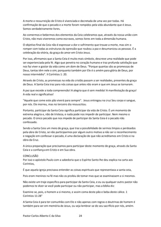 Pastor Carlos Alberto C da Silva 24
A morte e ressurreição de Cristo é vivenciada e decretada de uma vez por todas. Há
confirmação de que o pecado e a morte foram rompidos pela vida abundante que é Jesus.
Somos verdadeiramente livres.
Ao comermos e bebermos dos elementos da Ceia celebramos que, através da nossa união com
Cristo, não mais viveremos como escravos, somos livres em toda a dimensão humana.
O objetivo final da Ceia não é expressar a dor e sofrimento que trouxe a morte, mas sim o
romper com todas as estruturas da opressão que roubou a paz e desumanizou as pessoas. É a
celebração da vitória, da graça do amor em Cristo Jesus.
Por isso, afirmamos que a Santa Ceia é muito mais símbolo, descreve uma realidade que pode
ser experienciada pela fé. Algo que penetra no coração humano e traz profunda satisfação que
nos faz viver e gostar da vida como um dom de Deus. “Porque quantas são as promessas de
Deus, tantas têm nele o sim; porquanto também por Ele é o amém para glória de Deus, por
nosso intermédio”. II Coríntios 1: 20.
Através de Cristo, as promessas na vida do cristão passam a ser realidades, presentes da graça
de Deus. A Santa Ceia traz para nós coisas que antes não eram e que em Jesus se tornaram.
A paz que excede a toda compreensão! A alegria que é sem medida! A manifestação da graça!
A vida real e significativa!
"Aquele que come este pão viverá para sempre". Jesus entregou na cruz Seu corpo e sangue,
por nós. Ele morreu, mas no terceiro dia ressuscitou.
Portanto, participar da Santa Ceia significa participar da vida de Cristo. É um momento de
extrema alegria e, não de tristeza, e nada pode nos impedir de participar. Nem mesmo o
pecado. O único pecado que nos impede de participar da Santa Ceia é o pecado não
confessado.
Sendo a Santa Ceia um meio de graça, que traz a possibilidade de sermos limpos e perdoados
pela obra de Cristo, se não participarmos por algum outro motivo a não ser o reconhecimento
e negação em confessar o pecado, é uma declaração de que não acreditamos em Cristo e na
obra da Cruz.
A única preparação que precisamos para participar deste momento de graça, através da Santa
Ceia e a confiança em Cristo e em Sua obra.
CONCLUSÃO
Por isso o apóstolo Paulo com a sabedoria que o Espírito Santo lhe deu explica na carta aos
Coríntios,
É que aquela igreja precisava entender as coisas espirituais que representava a santa ceia,
Pois eram meninos na fé mas não os proibiu de tomar mas que se examinassem a si mesmos.
Não existe um traje específico para participar da Santa Ceia, e eu ou qualquer outro pastor não
podemos te dizer se você pode participar ou não participar, mas a bíblia diz:
Examine-se, pois, o homem a si mesmo, e assim coma deste pão e beba deste cálice. 1
Coríntios 11:28"
A Santa Ceia é para ter comunhão com Ele e não apenas com regras e doutrinas de homem é
também para ser em memória de Jesus, ou seja lembrar-se do seu sacrifício por nós, amém.
 