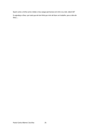 Pastor Carlos Alberto C da Silva 25
Quem come a minha carne e bebe o meu sangue permanece em mim e eu nele. João 6:56"
Eu agradeço a Deus por tudo que ele tem feito por mim de fazer um trabalho para a obra de
Deus....
 