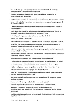 Pastor Carlos Alberto C da Silva 3
Isso acontece porque quando uma pessoa se converte e é batizada ela reconhece
publicamente que aceitou Jesus como seu Salvador.
As igrejas assumem que quem não está pronto para se batizar ainda não fez um
compromisso sério de seguir Jesus.
Não podemos nos esquecer da importância da morte de Jesus para perdoar nossos pecados.
Tomar a Ceia do Senhor é reconhecer que Jesus morreu por seus pecados e que agora você
faz parte da Sua família.
A fé e o arrependimento genuíno devem fazer parte desta celebração sempre no meio da
comunidade cristã.
Assim para o descrente não teria significado nenhum participar de um ritual que não lhe
remete à fé arrependimento nem comunhão com outros crentes.
A Santa Ceia não é apenas um ritual cultural é uma declaração de fé.
Tomar a Ceia sem crer é desrespeito.
Cada um deve examinar a si mesmo antes de participar da Santa Ceia (1 Coríntios 11:28-29).
Os pecados não confessados nem abandonados podem gerar sentimentos de culpa na
consciência de alguns e impedirem de participar da Ceia.
Além disso há limitações colocadas por algumas igrejas que podem restringir a participação
na celebração da Santa Ceia.
Contudo a Bíblia orienta ao autoexame (reconhecimento e arrependimento) e à participação
da Ceia pelos discípulos de Cristo.
Compreender o significado e o valor dessa celebração também é essencial.
É evidente que para os incrédulos não faz sentido nenhum participarem da Ceia do Senhor.
Na Bíblia vemos que a Ceia foi instituída por Jesus Cristo e ministrada para a Igreja.
Isto é os participantes devem ser seguidores convertidos à fé no Senhor Jesus Cristo.
Cada pessoa deve examinar a sua própria situação perante Deus.
Quem peca deliberadamente e continua agindo de forma errada sem querer se consertar
com Deus se condena quando toma a Ceia.
Essa pessoa pode até reconhecer que Jesus morreu para libertar do pecado mas prefere
continuar no pecado.
Examinar antes de participar da Santa Ceia é uma questão pessoal.
Jesus não impediu Judas de tomar a Ceia mesmo sabendo que ele o iria trair.
Examine-se o homem a si mesmo, e então coma do pão e beba do cálice.
Pois quem come e bebe sem discernir o corpo do Senhor, come e bebe para sua própria
condenação.
Não há base bíblica para a liderança da igreja impedir alguém de tomar a Ceia mas devemos
respeitar as autoridades.
 
