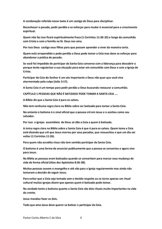 Pastor Carlos Alberto C da Silva 4
A condenação referida nesse texto é um castigo de Deus para disciplinar.
Reconhecer o pecado, pedir perdão e se esforçar para mudar é essencial para o crescimento
espiritual.
Quem não faz isso ficará espiritualmente fraco (1 Coríntios 11:30-32) e longe da comunhão
com Cristo e com a família na fé. Deus nos ama.
Por Isso Deus castiga seus filhos para que possam aprender a viver da maneira certa.
Quem está arrependido e pede perdão a Deus pode tomar a Ceia mas deve se esforçar para
abandonar a prática de pecado.
Se você foi impedido de participar da Santa Ceia converse com a liderança para descobrir o
porque tente regularizar a sua situação para estar em comunhão com Deus e com a Igreja de
Cristo.
Participar da Ceia do Senhor é um ato importante e Deus não quer que você viva
atormentado pela culpa (João 3:17).
A Santa Ceia é um tempo para pedir perdão a Deus buscando restaurar a comunhão.
CAPÍTULO 1 PESSOAS QUE NÃO É BATIZADO PODE TOMAR A SANTA CEIA ....
A Bíblia diz que a Santa Ceia é para os salvos.
Não tem nenhuma regra clara na Bíblia sobre ser batizado para tomar a Santa Ceia.
No entanto o batismo é o sinal oficial que a pessoa crê em Jesus e o aceitou como seu
salvador.
Por isso a igrejas assembleia de Deus só dão a Ceia a quem é batizado.
A única regra clara na Bíblia sobre a Santa Ceia é que é para os salvos. Quem toma a Ceia
está dizendo que crê que Jesus morreu por seus pecados, que ressuscitou e que um dia vai
voltar (1 Coríntios 11:26).
Para quem não acredita nisso não tem sentido participar da Santa Ceia.
O batismo é uma forma de anunciar publicamente que a pessoa se converteu e agora vive
para Jesus.
Na Bíblia as pessoas eram batizadas quando se convertiam para marcar essa mudança de
vida de forma oficial (Atos dos Apóstolos 8:36-38).
Muitas pessoas ouvem o evangelho e até vão para a igreja regularmente mas ainda não
tomaram a decisão de seguir Jesus.
Para evitar que a Ceia seja tomada sem o devido respeito ou se torne apenas um ritual
cultural muitas igrejas dizem que apenas quem é batizado pode tomar.
Na verdade tanto o batismo quanto a Santa Ceia são dois rituais muito importantes na vida
do crente.
Jesus mandou fazer os dois.
Todo que ama Jesus deve querer se batizar e participar da Ceia.
 