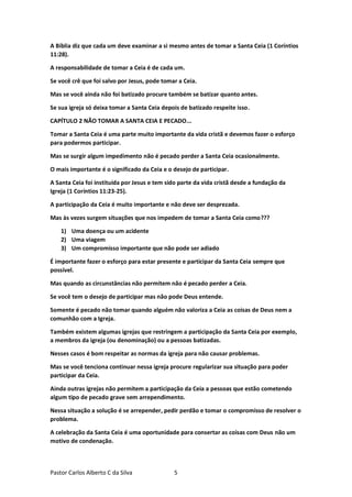 Pastor Carlos Alberto C da Silva 5
A Bíblia diz que cada um deve examinar a si mesmo antes de tomar a Santa Ceia (1 Coríntios
11:28).
A responsabilidade de tomar a Ceia é de cada um.
Se você crê que foi salvo por Jesus, pode tomar a Ceia.
Mas se você ainda não foi batizado procure também se batizar quanto antes.
Se sua igreja só deixa tomar a Santa Ceia depois de batizado respeite isso.
CAPÍTULO 2 NÃO TOMAR A SANTA CEIA E PECADO...
Tomar a Santa Ceia é uma parte muito importante da vida cristã e devemos fazer o esforço
para podermos participar.
Mas se surgir algum impedimento não é pecado perder a Santa Ceia ocasionalmente.
O mais importante é o significado da Ceia e o desejo de participar.
A Santa Ceia foi instituída por Jesus e tem sido parte da vida cristã desde a fundação da
Igreja (1 Coríntios 11:23-25).
A participação da Ceia é muito importante e não deve ser desprezada.
Mas às vezes surgem situações que nos impedem de tomar a Santa Ceia como???
1) Uma doença ou um acidente
2) Uma viagem
3) Um compromisso importante que não pode ser adiado
É importante fazer o esforço para estar presente e participar da Santa Ceia sempre que
possível.
Mas quando as circunstâncias não permitem não é pecado perder a Ceia.
Se você tem o desejo de participar mas não pode Deus entende.
Somente é pecado não tomar quando alguém não valoriza a Ceia as coisas de Deus nem a
comunhão com a Igreja.
Também existem algumas igrejas que restringem a participação da Santa Ceia por exemplo,
a membros da igreja (ou denominação) ou a pessoas batizadas.
Nesses casos é bom respeitar as normas da igreja para não causar problemas.
Mas se você tenciona continuar nessa igreja procure regularizar sua situação para poder
participar da Ceia.
Ainda outras igrejas não permitem a participação da Ceia a pessoas que estão cometendo
algum tipo de pecado grave sem arrependimento.
Nessa situação a solução é se arrepender, pedir perdão e tomar o compromisso de resolver o
problema.
A celebração da Santa Ceia é uma oportunidade para consertar as coisas com Deus não um
motivo de condenação.
 