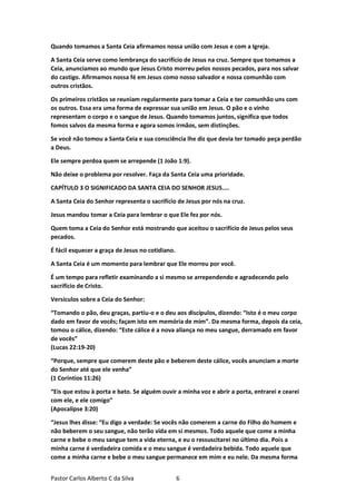 Pastor Carlos Alberto C da Silva 6
Quando tomamos a Santa Ceia afirmamos nossa união com Jesus e com a Igreja.
A Santa Ceia serve como lembrança do sacrifício de Jesus na cruz. Sempre que tomamos a
Ceia, anunciamos ao mundo que Jesus Cristo morreu pelos nossos pecados, para nos salvar
do castigo. Afirmamos nossa fé em Jesus como nosso salvador e nossa comunhão com
outros cristãos.
Os primeiros cristãos se reuniam regularmente para tomar a Ceia e ter comunhão uns com
os outros. Essa era uma forma de expressar sua união em Jesus. O pão e o vinho
representam o corpo e o sangue de Jesus. Quando tomamos juntos, significa que todos
fomos salvos da mesma forma e agora somos irmãos, sem distinções.
Se você não tomou a Santa Ceia e sua consciência lhe diz que devia ter tomado peça perdão
a Deus.
Ele sempre perdoa quem se arrepende (1 João 1:9).
Não deixe o problema por resolver. Faça da Santa Ceia uma prioridade.
CAPÍTULO 3 O SIGNIFICADO DA SANTA CEIA DO SENHOR JESUS....
A Santa Ceia do Senhor representa o sacrifício de Jesus por nós na cruz.
Jesus mandou tomar a Ceia para lembrar o que Ele fez por nós.
Quem toma a Ceia do Senhor está mostrando que aceitou o sacrifício de Jesus pelos seus
pecados.
É fácil esquecer a graça de Jesus no cotidiano.
A Santa Ceia é um momento para lembrar que Ele morreu por você.
É um tempo para refletir examinando a si mesmo se arrependendo e agradecendo pelo
sacrifício de Cristo.
Versículos sobre a Ceia do Senhor:
“Tomando o pão, deu graças, partiu-o e o deu aos discípulos, dizendo: “Isto é o meu corpo
dado em favor de vocês; façam isto em memória de mim”. Da mesma forma, depois da ceia,
tomou o cálice, dizendo: “Este cálice é a nova aliança no meu sangue, derramado em favor
de vocês”
(Lucas 22:19-20)
“Porque, sempre que comerem deste pão e beberem deste cálice, vocês anunciam a morte
do Senhor até que ele venha”
(1 Coríntios 11:26)
“Eis que estou à porta e bato. Se alguém ouvir a minha voz e abrir a porta, entrarei e cearei
com ele, e ele comigo”
(Apocalipse 3:20)
“Jesus lhes disse: “Eu digo a verdade: Se vocês não comerem a carne do Filho do homem e
não beberem o seu sangue, não terão vida em si mesmos. Todo aquele que come a minha
carne e bebe o meu sangue tem a vida eterna, e eu o ressuscitarei no último dia. Pois a
minha carne é verdadeira comida e o meu sangue é verdadeira bebida. Todo aquele que
come a minha carne e bebe o meu sangue permanece em mim e eu nele. Da mesma forma
 