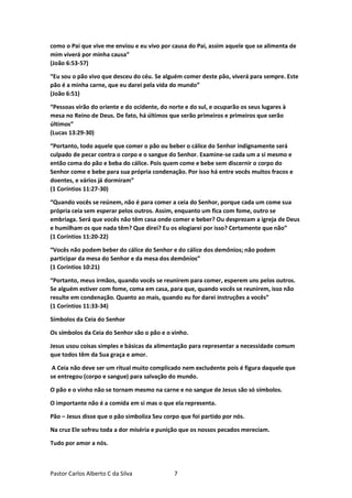 Pastor Carlos Alberto C da Silva 7
como o Pai que vive me enviou e eu vivo por causa do Pai, assim aquele que se alimenta de
mim viverá por minha causa”
(João 6:53-57)
“Eu sou o pão vivo que desceu do céu. Se alguém comer deste pão, viverá para sempre. Este
pão é a minha carne, que eu darei pela vida do mundo”
(João 6:51)
“Pessoas virão do oriente e do ocidente, do norte e do sul, e ocuparão os seus lugares à
mesa no Reino de Deus. De fato, há últimos que serão primeiros e primeiros que serão
últimos”
(Lucas 13:29-30)
“Portanto, todo aquele que comer o pão ou beber o cálice do Senhor indignamente será
culpado de pecar contra o corpo e o sangue do Senhor. Examine-se cada um a si mesmo e
então coma do pão e beba do cálice. Pois quem come e bebe sem discernir o corpo do
Senhor come e bebe para sua própria condenação. Por isso há entre vocês muitos fracos e
doentes, e vários já dormiram”
(1 Coríntios 11:27-30)
“Quando vocês se reúnem, não é para comer a ceia do Senhor, porque cada um come sua
própria ceia sem esperar pelos outros. Assim, enquanto um fica com fome, outro se
embriaga. Será que vocês não têm casa onde comer e beber? Ou desprezam a igreja de Deus
e humilham os que nada têm? Que direi? Eu os elogiarei por isso? Certamente que não”
(1 Coríntios 11:20-22)
“Vocês não podem beber do cálice do Senhor e do cálice dos demônios; não podem
participar da mesa do Senhor e da mesa dos demônios”
(1 Coríntios 10:21)
“Portanto, meus irmãos, quando vocês se reunirem para comer, esperem uns pelos outros.
Se alguém estiver com fome, coma em casa, para que, quando vocês se reunirem, isso não
resulte em condenação. Quanto ao mais, quando eu for darei instruções a vocês”
(1 Coríntios 11:33-34)
Símbolos da Ceia do Senhor
Os símbolos da Ceia do Senhor são o pão e o vinho.
Jesus usou coisas simples e básicas da alimentação para representar a necessidade comum
que todos têm da Sua graça e amor.
A Ceia não deve ser um ritual muito complicado nem excludente pois é figura daquele que
se entregou (corpo e sangue) para salvação do mundo.
O pão e o vinho não se tornam mesmo na carne e no sangue de Jesus são só símbolos.
O importante não é a comida em si mas o que ela representa.
Pão – Jesus disse que o pão simboliza Seu corpo que foi partido por nós.
Na cruz Ele sofreu toda a dor miséria e punição que os nossos pecados mereciam.
Tudo por amor a nós.
 