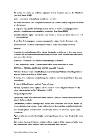 Pastor Carlos Alberto C da Silva 8
Tal como o pão (maná) que sustentou o povo no deserto Jesus veio para nos dar vida eterna
com Deus (Lucas 22:19).
Vinho – representa a nova aliança entre Deus e seu povo.
No Velho Testamento uma aliança era selada com um sacrifício onde o sangue de um animal
era derramado.
O sangue de Jesus que foi derramado quando morreu ao mesmo tempo pagou nossos
pecados e estabeleceu uma nova aliança entre nós e Deus (Lucas 22:20).
Quando você come o pão e bebe o vinho você mostra ao mundo que Cristo morreu por você
(1 Coríntios 11:26).
O sacrifício de Jesus pagou o preço por seus pecados e agora Ele vive dentro de você.
Simbolicamente é como se você tivesse morrido na cruz e ressuscitado com Jesus.
Atenção:
Jesus não deu indicações específicas sobre o tipo de pão ou vinho que se deve usar nem os
tamanhos das porções nem a melhor forma de partilhar e comer a comida nem a frequência
com que se deve tomar.
Tudo isso é secundário e fica ao critério de cada igreja como fazer.
O mais importante é o que a Ceia representa não a forma exata como se toma.
CAPÍTULO 4 TOMAR A SANTA CEIA SEM SER CASADO E PECADO..
Participar da Santa Ceia é uma atitude que deve ser acompanhada de uma entrega total de
vida isto é de corpo e alma ao Senhor Jesus.
A decisão deve ser tomada com todo respeito pois traz à memória o sacrifício de Deus pela
humanidade.
O assunto é tão sério que o apóstolo Paulo orientou:
Por isso, aquele que comer o pão ou beber o cálice do Senhor indignamente será réu do
corpo e do sangue do Senhor." (1 Coríntios 11.27 )
Por que Indignamente?
E porque ela ou ele não está discernindo o corpo de Cristo que foi dilacerado por causa do
pecado da humanidade.
Cometendo o pecado de fornicação esse pecado ativo sem querer abandonar o mesmo é o
mesmo de estar desprezando o corpo melhor dizendo desonrando o corpo Santo de Cristo.
Esse tipo de ação vai levar o homem à condenação, porque não entendeu o que o corpo
representa.
Agora se o tal que cometeu fornicação, e se arrependeu do ato que fez e deseja andar numa
vida sã.
Com certeza ele deve sim tomar a ceia do Senhor o corpo de Cristo é o que nos faz ter força
para abandonar o erro e o sangue é para nos limpar de todo o pecado.
 