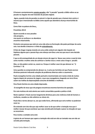 Pastor Carlos Alberto C da Silva 9
O homem constantemente comete pecados, não “o pecado” quando a bíblia refere-se ao
pecado no singular ele está tratando do pecado original.
Agora, quando trata de pecados no plural é o tipo de pecado que o homem tem contra si
mesmo que é mencionado na bíblia como aquele que abandona alcança misericórdia de
Deus.
Como falar na palavra de Deus,,
Provérbios 28:13
Quem esconde os seus pecados
não prospera,
mas quem os confessa e os abandona
encontra misericórdia.
Portanto uma pessoa que está em uma vida ativa na fornicação não pode participar da santa
ceia. Isso devido à desonra e a falta de entendimento.
O fato de chegar à Igreja vivendo em uma união estável com alguém não impede em
hipótese alguma que a pessoa faça uma aliança com Deus uma vez que essa é uma decisão
pessoal,
E que se dá acompanhada de um desejo sincero de segui-Lo Nesse caso como o casal já vivia
como marido e mulher antes de conhecer o Senhor Jesus a meio coisa é larga o pecado.
Mas, se não podem conter-se, casem-se. Porque é melhor casar do que abrasar-se." (I
Coríntios 7 : 9)
Uma questão na compreensão do abrasar-se, 1 carta aos Coríntios em que Paulo escreve
diretivas pastorais indicando soluções de problemas diversos sobre o casamento.
Paulo evangeliza Corinto uma cidade portuária movimentada com navios vindo de muitos
lugares depois de semanas de viagem, e que seus navegadores chegando em terra firme
caiam nas malhas da depravaçãodo consumo de bebidas e mulheres.
Para Paulo Corinto era uma cidade depravada.
O evangelho de Jesus que ele pregava encontrava enormes barreiras de oposição.
Por este motivos ele está atento aos recém convertidos quando a prática cristã.
Neste capítulo 7, Paulo escreve longamente diretivas para uma vivência cristã de homens e
mulheres, casados ou não solteiros ou viúvos etc.
Paulo fala o termo abrasar-se, aos que estão livres, afirmando que seria melhor se poderiam
casar-se.
Ele entende com isto não que seja melhor casar-se do que sofrer a tentação mas que é
melhor recasar do que acontecer que seja vencido pela tentação e pecar na situação em que
se encontram.
Para muitos a verdade seria está:
A gloria de um homem que supera a tentação não está em não ser tentado mas em não ser
vencido pela tentação.
 