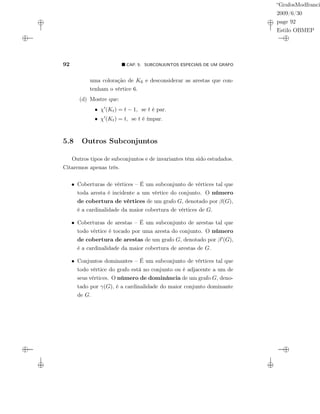 “GrafosModfranci
2009/6/30
page 92
Estilo OBMEP
92 CAP. 5: SUBCONJUNTOS ESPECIAIS DE UM GRAFO
uma coloração de K6 e desconsiderar as arestas que con-
tenham o vértice 6.
(d) Mostre que:
• χ (Kt) = t − 1, se t é par.
• χ (Kt) = t, se t é ímpar.
5.8 Outros Subconjuntos
Outros tipos de subconjuntos e de invariantes têm sido estudados.
Citaremos apenas três.
• Coberturas de vértices – É um subconjunto de vértices tal que
toda aresta é incidente a um vértice do conjunto. O número
de cobertura de vértices de um grafo G, denotado por β(G),
é a cardinalidade da maior cobertura de vértices de G.
• Coberturas de arestas – É um subconjunto de arestas tal que
todo vértice é tocado por uma aresta do conjunto. O número
de cobertura de arestas de um grafo G, denotado por β (G),
é a cardinalidade da maior cobertura de arestas de G.
• Conjuntos dominantes – É um subconjunto de vértices tal que
todo vértice do grafo está no conjunto ou é adjacente a um de
seus vértices. O número de dominância de um grafo G, deno-
tado por γ(G), é a cardinalidade do maior conjunto dominante
de G.
 