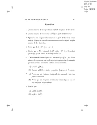“GrafosModfranci
2009/6/30
page 93
Estilo OBMEP
SEC. 5.8: OUTROS SUBCONJUNTOS 93
Exercícios
1. Qual o número de independência α(Pet) do grafo de Petersen?
2. Qual o número de coloração χ(Pet) do grafo de Petersen?
3. Apresente um acoplamento maximal do grafo de Petersen com 3
arestas. Encontre caminhos aumentantes que forneçam acopla-
mentos de 4 e 5 arestas.
4. Prove que n
2 ≤ χ(G) ≤ n − α + 1
5. Mostre que se Kt é subgrafo de G, então χ(G) ≥ t. É verdade
que se χ(G) = t, então Kt é subgrafo de G?
6. O índice cromático do grafo G, denotado por χ (G), é o menor
número de cores com que podemos colorir as arestas de maneira
que duas arestas incidentes tenham cores diferentes.
(a) Calcule χ (Kn).
(b) Calcule χ (Pet), o índice cromático do grafo de Petersen.
7. (a) Prove que um conjunto independente maximal é um con-
junto dominante.
(b) Prove que um conjunto dominante minimal pode não ser
um conjunto independente.
8. Mostre que:
(a) α (G) ≤ β(G).
(b) α(G) ≤ β (G).
 