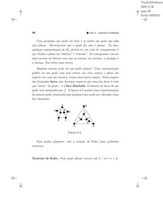 “GrafosModfranci
2009/6/30
page 96
Estilo OBMEP
96 CAP. 6: GRAFOS PLANARES
Uma pergunta que pode ser feita é se existe um grafo que não
seja planar. Mostraremos que o grafo K5 não é planar. De fato,
qualquer representação de K5 deverá ter um ciclo de comprimento 5
que divida o plano em “interior” e “exterior.” Só conseguimos colocar
duas arestas no interior sem que se cruzem; no exterior, a situação é
a mesma. Nos sobra uma aresta.
Quantas arestas pode ter um grafo planar? Uma representação
gráﬁca de um grafo com pelo menos um ciclo separa o plano em
regiões (no caso das árvores, temos uma única região). Estas regiões
são chamadas faces; não devemos esquecer que uma das faces é tudo
que “sobra” do plano – é a face ilimitada. O número de faces de um
grafo será designado por f. A ﬁgura 6.2 mostra duas representações
do mesmo grafo, ilustrando que qualquer face pode ser colocada como
face ilimitada.
Figura 6.2:
Para grafos planares, vale a relação de Euler para poliedros
convexos.
Teorema de Euler. Num grafo planar conexo vale f − m + n = 2.
 
