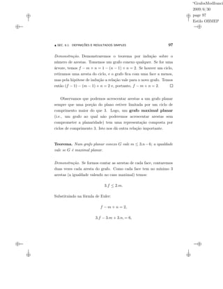 “GrafosModfranci
2009/6/30
page 97
Estilo OBMEP
SEC. 6.1: DEFINIÇÕES E RESULTADOS SIMPLES 97
Demonstração. Demonstraremos o teorema por indução sobre o
número de arestas. Tomemos um grafo conexo qualquer. Se for uma
árvore, temos f − m + n = 1 − (n − 1) + n = 2. Se houver um ciclo,
retiramos uma aresta do ciclo, e o grafo ﬁca com uma face a menos,
mas pela hipótese de indução a relação vale para o novo grafo. Temos
então (f − 1) − (m − 1) + n = 2 e, portanto, f − m + n = 2.
Observamos que podemos acrescentar arestas a um grafo planar
sempre que uma porção do plano estiver limitada por um ciclo de
comprimento maior do que 3. Logo, um grafo maximal planar
(i.e., um grafo ao qual não poderemos acrescentar arestas sem
comprometer a planaridade) tem uma representação composta por
ciclos de comprimento 3. Isto nos dá outra relação importante.
Teorema. Num grafo planar conexo G vale m ≤ 3.n−6; a igualdade
vale se G é maximal planar.
Demonstração. Se formos contar as arestas de cada face, contaremos
duas vezes cada aresta do grafo. Como cada face tem no mínimo 3
arestas (a igualdade valendo no caso maximal) temos:
3.f ≤ 2.m.
Substituindo na fórmla de Euler:
f − m + n = 2,
3.f − 3.m + 3.n, = 6,
 