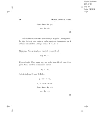 “GrafosModfranci
2009/6/30
page 98
Estilo OBMEP
98 CAP. 6: GRAFOS PLANARES
2.m − 3.m + 3.n ≥ 6,
m ≤ 3.n − 6.
Este teorema nos dá outra demonstração de que K5 não é planar.
De fato, K5 (e de resto todos os grafos completos com mais do que 4
vértices) não obedece à relação acima: 10 > 3.5 − 6.
Teorema. Num grafo planar bipartido conexo G vale
m ≤ 2.n − 4.
Demonstração. Observamos que um grafo bipartido só tem ciclos
pares. Cada face tem no mínimo 4 arestas.
4.f ≤ 2.m.
Substituindo na fórmula de Euler:
f − m + n = 2,
4.f − 4.m + 4.n = 8,
2.m − 4.m + 4.n ≥ 8,
m ≤ 2.n − 4.
 