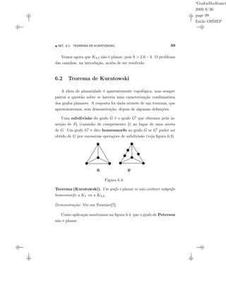 “GrafosModfranci
2009/6/30
page 99
Estilo OBMEP
SEC. 6.2: TEOREMA DE KURATOWSKI 99
Vemos agora que K3,3 não é planar, pois 9 > 2.6 − 4. O problema
das casinhas, na introdução, acaba de ser resolvido.
6.2 Teorema de Kuratowski
A ideia de planaridade é aparentemente topológica, mas sempre
pairou a questão sobre se haveria uma caracterização combinatória
dos grafos planares. A resposta foi dada através de um teorema, que
apresentaremos, sem demonstração, depois de algumas deﬁnições.
Uma subdivisão do grafo G é o grafo G que obtemos pela in-
serção de P2 (caminho de comprimento 2) no lugar de uma aresta
de G. Um grafo G é dito homeomorfo ao grafo G se G puder ser
obtido de G por sucessivas operações de subdivisão (veja ﬁgura 6.3)
G G’
Figura 6.3:
Teorema (Kuratowski). Um grafo é planar se não contiver subgrafo
homeomorfo a K5 ou a K3,3.
Demonstração: Ver em Fournier[7].
Como aplicação mostramos na ﬁgura 6.4 que o grafo de Petersen
não é planar.
 